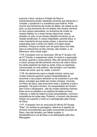procurar o bem, porque a Criação de Deus é
suficientemente ampla, bastando somente que tenhamos a
vontade, a paciência e a constância para fazê-lo. Pode
ocorrer que tenhamos de mudar de aldeia, de cidade ou de
país; ou que tenhamos de nos afastar dos nossos vizinhos
ou dos nossos associados; ou tenhamos de mudar os
nossos hábitos ou o nosso tempo disponível, nossa
posição na vida, ou as nossas relações humanas, ou as
nossas tendências. A nossa integridade, perante Deus, é
mais importante do que essas coisas, e devemos estar
preparados para o exílio (ou Hijrat), em todos esses
sentidos. Porque os meios com os quais Deus nos dota,
para os colocarmos ao Seu serviço, são amplos, e, se
falharmos, será nossa culpa.
1175. Comparar com os versículos 185 da 3ª Surata e 35
da 21ª Surata, e respectivas notas. A morte é a separação
da alma, quando o corpo perece. Nós não devemos temer
a morte, porque ela tão-somente nos leva de volta a Deus.
As várias espécies de hijrat ou exílio, físico ou espiritual,
mencionadas na nota anterior, são também, num sentido,
modos de morte; que há, então, a temer?
1176. Se atentarmos para a criação animal, vemos que
muitas criaturas parecem quase impossibilitadas de
encontrar o seu próprio alimento ou de sustentar a sua vida
plena, cercadas que estão por muitos inimigos. Contudo,
no Plano de Deus, elas encontram todo o sustento e toda a
proteção. Tal qual o homem. As necessidades do homem -
bem como o desamparo - são de muitas maneiras maiores.
Deus ouve os pedidos e as súplicas de todas as Suas
criaturas, e sabe de todas as suas necessidades, e provê a
subsistência de todas elas. Portanto, o homem não deveria
hesitar em suportar o exílio ou a perseguição pela Causa
de Deus.
1177. Comparar com os versículos 81-89 da 23ª Surata.
"Eles", em ambas as passagens, refere-se à espécie de
homens inconsistentes que estão conscientes do poder de
Deus, mas são levados, por falsas noções, à
desobediência à Lei de Deus e ao desrespeito pela Sua
Mensagem.
 