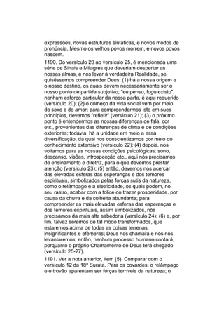 expressões, novas estruturas sintáticas, e novos modos de
pronúncia. Mesmo os velhos povos morrem, e novos povos
nascem.
1190. Do versículo 20 ao versículo 25, é mencionada uma
série de Sinais e Milagres que deveriam despertar as
nossas almas, e nos levar à verdadeira Realidade, se
quiséssemos compreender Deus: (1) há a nossa origem e
o nosso destino, os quais devem necessariamente ser o
nosso ponto de partida subjetivo; "eu penso, logo existo";
nenhum esforço particular da nossa parte, é aqui requerido
(versículo 20); (2) o começo da vida social vem por meio
do sexo e do amor; para compreendermos isto em sues
princípios, devemos "refletir" (versículo 21); (3) o próximo
ponto é entendermos as nossas diferenças de fala, cor
etc., provenientes das diferenças de clima e de condições
exteriores; todavia, há a unidade em meio a essa
diversificação, da qual nos conscientizamos por meio do
conhecimento extensivo (versículo 22); (4) depois, nos
voltamos para as nossas condições psicológicas: sono,
descanso, visões, introspecção etc., aqui nós precisamos
de ensinamento e diretriz, para o que devemos prestar
atenção (versículo 23); (5) então, devemos nos acercar
das elevadas esferas das esperanças e dos temores
espirituais, simbolizados pelas forças sutis da natureza,
como o relâmpago e a eletricidade, os quais podem, no
seu rastro, acabar com a tolice ou trazer prosperidade, por
causa da chuva e da colheita abundante; para
compreender as mais elevadas esferas das esperanças e
dos temores espirituais, assim simbolizados, nós
precisamos da mais alta sabedoria (versículo 24); (6) e, por
fim, talvez seremos de tal modo transformados, que
estaremos acima de todas as coisas terrenas,
insignificantes e efêmeras; Deus nos chamará e nós nos
levantaremos; então, nenhum processo humano contará,
porquanto o próprio Chamamento de Deus terá chegado
(versículo 25-27).
1191. Ver a nota anterior, item (5). Comparar com o
versículo 12 da 18ª Surata. Para os covardes, o relâmpago
e o trovão aparentam ser forças terríveis da natureza; o
 