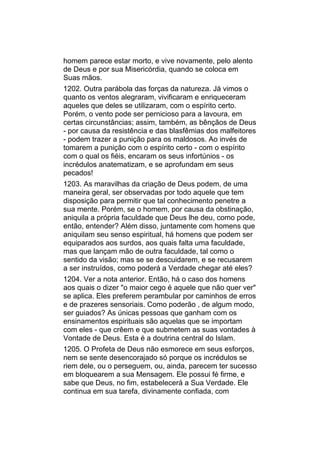homem parece estar morto, e vive novamente, pelo alento
de Deus e por sua Misericórdia, quando se coloca em
Suas mãos.
1202. Outra parábola das forças da natureza. Já vimos o
quanto os ventos alegraram, vivificaram e enriqueceram
aqueles que deles se utilizaram, com o espírito certo.
Porém, o vento pode ser pernicioso para a lavoura, em
certas circunstâncias; assim, também, as bênçãos de Deus
- por causa da resistência e das blasfêmias dos malfeitores
- podem trazer a punição para os maldosos. Ao invés de
tomarem a punição com o espírito certo - com o espírito
com o qual os fiéis, encaram os seus infortúnios - os
incrédulos anatematizam, e se aprofundam em seus
pecados!
1203. As maravilhas da criação de Deus podem, de uma
maneira geral, ser observadas por todo aquele que tem
disposição para permitir que tal conhecimento penetre a
sua mente. Porém, se o homem, por causa da obstinação,
aniquila a própria faculdade que Deus lhe deu, como pode,
então, entender? Além disso, juntamente com homens que
aniquilam seu senso espiritual, há homens que podem ser
equiparados aos surdos, aos quais falta uma faculdade,
mas que lançam mão de outra faculdade, tal como o
sentido da visão; mas se se descuidarem, e se recusarem
a ser instruídos, como poderá a Verdade chegar até eles?
1204. Ver a nota anterior. Então, há o caso dos homens
aos quais o dizer "o maior cego é aquele que não quer ver"
se aplica. Eles preferem perambular por caminhos de erros
e de prazeres sensoriais. Como poderão , de algum modo,
ser guiados? As únicas pessoas que ganham com os
ensinamentos espirituais são aquelas que se importam
com eles - que crêem e que submetem as suas vontades à
Vontade de Deus. Esta é a doutrina central do Islam.
1205. O Profeta de Deus não esmorece em seus esforços,
nem se sente desencorajado só porque os incrédulos se
riem dele, ou o perseguem, ou, ainda, parecem ter sucesso
em bloquearem a sua Mensagem. Ele possui fé firme, e
sabe que Deus, no fim, estabelecerá a Sua Verdade. Ele
continua em sua tarefa, divinamente confiada, com
 