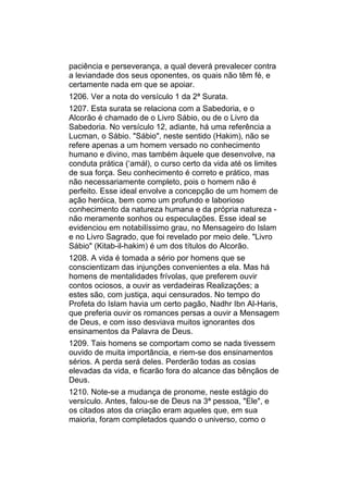 paciência e perseverança, a qual deverá prevalecer contra
a leviandade dos seus oponentes, os quais não têm fé, e
certamente nada em que se apoiar.
1206. Ver a nota do versículo 1 da 2ª Surata.
1207. Esta surata se relaciona com a Sabedoria, e o
Alcorão é chamado de o Livro Sábio, ou de o Livro da
Sabedoria. No versículo 12, adiante, há uma referência a
Lucman, o Sábio. "Sábio", neste sentido (Hakim), não se
refere apenas a um homem versado no conhecimento
humano e divino, mas também àquele que desenvolve, na
conduta prática (‘amál), o curso certo da vida até os limites
de sua força. Seu conhecimento é correto e prático, mas
não necessariamente completo, pois o homem não é
perfeito. Esse ideal envolve a concepção de um homem de
ação heróica, bem como um profundo e laborioso
conhecimento da natureza humana e da própria natureza -
não meramente sonhos ou especulações. Esse ideal se
evidenciou em notabilíssimo grau, no Mensageiro do Islam
e no Livro Sagrado, que foi revelado por meio dele. "Livro
Sábio" (Kitab-il-hakim) é um dos títulos do Alcorão.
1208. A vida é tomada a sério por homens que se
conscientizam das injunções convenientes a ela. Mas há
homens de mentalidades frívolas, que preferem ouvir
contos ociosos, a ouvir as verdadeiras Realizações; a
estes são, com justiça, aqui censurados. No tempo do
Profeta do Islam havia um certo pagão, Nadhr Ibn Al-Haris,
que preferia ouvir os romances persas a ouvir a Mensagem
de Deus, e com isso desviava muitos ignorantes dos
ensinamentos da Palavra de Deus.
1209. Tais homens se comportam como se nada tivessem
ouvido de muita importância, e riem-se dos ensinamentos
sérios. A perda será deles. Perderão todas as cosias
elevadas da vida, e ficarão fora do alcance das bênçãos de
Deus.
1210. Note-se a mudança de pronome, neste estágio do
versículo. Antes, falou-se de Deus na 3ª pessoa, "Ele", e
os citados atos da criação eram aqueles que, em sua
maioria, foram completados quando o universo, como o
 
