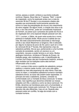 vemos, passou a existir, embora a sua lenta evolução
continue. Depois, Deus fala na 1ª pessoa, "Nós", o plural
de majestade, como foi explicado antes (ver a nota do
versículo 38 da 2ª Surata); e os processos citados são
aqueles que acontecerão continuamente perante nós,
como é o caso da precipitação da chuva e do crescimento
do reino vegetal. De algum modo, a criação dos céus e da
terra, e da vida animal., pode ser considerada impessoal
ao homem, ao passo que o processo da queda da chuva e
da vegetação tem uma especial relação pessoal com ele.
1211. Lucman, o Sábio, de quem esta surata tira o nome,
pertence à tradição árabe. Muito pouco é sabido de sua
vida. Ele está costumeiramente associado à vida longa,
sendo o seu tútulo Moammar (o longevo). Ele é colocado
por alguns na época do povo de Ad, para o quê ver a nota
do versículo 65 da 7ª Surata. Ele representa o tipo da
sabedoria perfeita. Diz-se que, pertencendo a uma humilde
camada da sociedade, sendo um escravo ou um
carpinteiro, recusou o poder terreno e um reino. Muitos
apólogos instrutivos, similares à Fábulas do Esopo, da
tradição grega, são creditados a ele. A identificação de
Lucman com Esopo não tem fundamento histórico, embora
seja verdade que as tradições sobre eles tenham
influenciado uma a outra.
1212. Lucman é tido como o padrão de sabedoria, porque
realizou o máximo neste mundo, com uma vida sábia,
baseada na mais alta esperança da vida íntima. Para ele,
como no Islam, a verdadeira sabedoria humana é também
sabedoria divina; as duas não podem estar separadas. O
princípio de toda a sabedoria, portanto, consiste na
conformidade com a Vontade de Deus (versículo 12 desta
surata). Isso significa que devemos entender as nossas
relações com Ele, e adorá-Lo como se deve (versículo 13).
Então, devemos ser bondosos para com a humanidade, a
começar pelos nossos pais (versículo 14). Porque os dois
deveres não são diferentes, mas um só. Quando eles
parecem estar em conflito, há algo de errado com a
vontade humana.
 