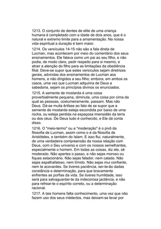 1213. O conjunto de dentes de elite de uma criança
humana é completado com a idade de dois anos, que é o
natural e extremo limite para a amamentação. Na nossa
vida espiritual a duração é bem maior.
1214. Os versículos 14-15 não são a fala direta de
Lucman, mas acontecem por meio do comentário dos seus
ensinamentos. Ele falava como um pai ao seu filho, e não
podia, de modo claro, pedir respeito para si mesmo, e
atrair a atenção do filho para as limitações da obediência
filial. Deve-se supor que estes versículos sejam diretrizes
gerais, advindas dos ensinamentos de Lucman aos
homens, e não dirigidos a seu filho; embora, em ambos os
casos, uma vez que Lucman adquirira de Deus a
sabedoria, sejam os princípios divinos os enunciados.
1215. A semente de mostarda é uma coisa
proverbialmente pequena, diminuta, uma coisa por cima da
qual as pessoas, costumeiramente, passam. Mas não
Deus. Dá-se muita ênfase ao fato de se supor que a
semente de mostarda esteja escondida por baixo de uma
rocha, ou esteja perdida na espaçosa imensidão da terra
ou dos céus. De Deus tudo é conhecido, e Ele dá conta
disso.
1216. O "meio-termo" ou a "moderação" é o pivô da
filosofia de Lucman, assim como o é da filosofia de
Aristóteles, e também do Islam. E isso flui, naturalmente,
de uma verdadeira compreensão da nossa relação com
Deus, com o Seu universo e com os nossos semelhantes,
especialmente o homem. Em todas as coisas, diz ele, sê
moderado. Não apertes o passo, e não sejas moroso ou
fiques estacionário. Não sejas falador, nem calado. Não
sejas espalhafatoso, nem tímido. Não sejas mui confiante,
nem te acovardes. Se tiveres paciência, ser-te-ão dadas
constância e determinação, para que bravamente
enfrentes as porfias da vida. Se tiveres humildade, isso
será para salvaguardar-te da indecorosa jactância, e não
para refrear-te o espírito correto, ou a determinação
racional.
1217. A tais homens falta conhecimento, uma vez que não
fazem uso dos seus intelectos, mas deixam-se levar por
 
