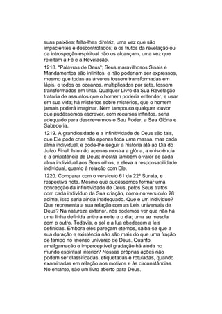 suas paixões; falta-lhes diretriz, uma vez que são
impacientes e descontrolados; e os frutos da revelação ou
da introspeção espiritual não os alcançam, uma vez que
rejeitam a Fé e a Revelação.
1218. "Palavras de Deus"; Seus maravilhosos Sinais e
Mandamentos são infinitos, e não poderiam ser expressos,
mesmo que todas as árvores fossem transformadas em
lápis, e todos os oceanos, multiplicados por sete, fossem
transformados em tinta. Qualquer Livro da Sua Revelação
trataria de assuntos que o homem poderia entender, e usar
em sua vida; há mistérios sobre mistérios, que o homem
jamais poderá imaginar. Nem tampouco qualquer louvor
que pudéssemos escrever, com recursos infinitos, seria
adequado para descrevermos o Seu Poder, a Sua Glória e
Sabedoria.
1219. A grandiosidade e a infinitividade de Deus são tais,
que Ele pode criar não apenas toda uma massa, mas cada
alma individual, e pode-lhe seguir a história até ao Dia do
Juízo Final. Isto não apenas mostra a glória, a onisciência
e a onipotência de Deus; mostra também o valor de cada
alma individual aos Seus olhos, e eleva a responsabilidade
individual, quanto à relação com Ele.
1220. Comparar com o versículo 61 da 22ª Surata, e
respectiva nota. Mesmo que pudéssemos formar uma
concepção da infinitividade de Deus, pelos Seus tratos
com cada indivíduo da Sua criação, como no versículo 28
acima, isso seria ainda inadequado. Que é um indivíduo?
Que representa a sua relação com as Leis universais de
Deus? Na natureza exterior, nós podemos ver que não há
uma linha definida entre a noite e o dia; uma se mescla
com o outro. Todavia, o sol e a lua obedecem a leis
definidas. Embora eles pareçam eternos, saiba-se que a
sua duração e existência não são mais do que uma fração
de tempo no imenso universo de Deus. Quanto
amalgamação e imperceptível gradação há ainda no
mundo espiritual interior? Nossas próprias ações não
podem ser classificadas, etiquetadas e rotuladas, quando
examinadas em relação aos motivos e às circunstâncias.
No entanto, são um livro aberto para Deus.
 