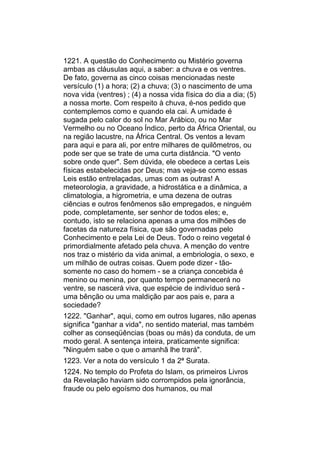 1221. A questão do Conhecimento ou Mistério governa
ambas as cláusulas aqui, a saber: a chuva e os ventres.
De fato, governa as cinco coisas mencionadas neste
versículo (1) a hora; (2) a chuva; (3) o nascimento de uma
nova vida (ventres) ; (4) a nossa vida física do dia a dia; (5)
a nossa morte. Com respeito à chuva, é-nos pedido que
contemplemos como e quando ela cai. A umidade é
sugada pelo calor do sol no Mar Arábico, ou no Mar
Vermelho ou no Oceano Índico, perto da África Oriental, ou
na região lacustre, na África Central. Os ventos a levam
para aqui e para ali, por entre milhares de quilômetros, ou
pode ser que se trate de uma curta distância. "O vento
sobre onde quer". Sem dúvida, ele obedece a certas Leis
físicas estabelecidas por Deus; mas veja-se como essas
Leis estão entrelaçadas, umas com as outras! A
meteorologia, a gravidade, a hidrostática e a dinâmica, a
climatologia, a higrometria, e uma dezena de outras
ciências e outros fenômenos são empregados, e ninguém
pode, completamente, ser senhor de todos eles; e,
contudo, isto se relaciona apenas a uma dos milhões de
facetas da natureza física, que são governadas pelo
Conhecimento e pela Lei de Deus. Todo o reino vegetal é
primordialmente afetado pela chuva. A menção do ventre
nos traz o mistério da vida animal, a embriologia, o sexo, e
um milhão de outras coisas. Quem pode dizer - tão-
somente no caso do homem - se a criança concebida é
menino ou menina, por quanto tempo permanecerá no
ventre, se nascerá viva, que espécie de indivíduo será -
uma bênção ou uma maldição par aos pais e, para a
sociedade?
1222. "Ganhar", aqui, como em outros lugares, não apenas
significa "ganhar a vida", no sentido material, mas também
colher as conseqüências (boas ou más) da conduta, de um
modo geral. A sentença inteira, praticamente significa:
"Ninguém sabe o que o amanhã lhe trará".
1223. Ver a nota do versículo 1 da 2ª Surata.
1224. No templo do Profeta do Islam, os primeiros Livros
da Revelação haviam sido corrompidos pela ignorância,
fraude ou pelo egoísmo dos humanos, ou mal
 
