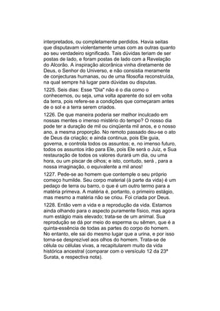 interpretados, ou completamente perdidos. Havia seitas
que disputavam violentamente umas com as outras quanto
ao seu verdadeiro significado. Tais dúvidas teriam de ser
postas de lado, e foram postas de lado com a Revelação
do Alcorão. A inspiração alcorânica vinha diretamente de
Deus, o Senhor do Universo, e não consistia meramente
de conjecturas humanas, ou de uma filosofia reconstruída,
na qual sempre há lugar para dúvidas ou disputas.
1225. Seis dias: Esse "Dia" não é o dia como o
conhecemos, ou seja, uma volta aparente do sol em volta
da terra, pois refere-se a condições que começaram antes
de o sol e a terra serem criados.
1226. De que maneira poderia ser melhor inculcado em
nossas mentes o imenso mistério do tempo? O nosso dia
pode ter a duração de mil ou cinqüenta mil anos, e o nosso
ano, a mesma proporção. No remoto passado deu-se o ato
de Deus da criação; e ainda continua, pois Ele guia,
governa, e controla todos os assuntos; e, no imenso futuro,
todos os assuntos irão para Ele, pois Ele será o Juiz, e Sua
restauração de todos os valores durará um dia, ou uma
hora, ou um piscar de olhos; e isto, contudo, será , para a
nossa imaginação, o equivalente a mil anos!
1227. Pede-se ao homem que contemple o seu próprio
começo humilde. Seu corpo material (à parte da vida) é um
pedaço de terra ou barro, o que é um outro termo para a
matéria primeva. A matéria é, portanto, o primeiro estágio,
mas mesmo a matéria não se criou. Foi criada por Deus.
1228. Então vem a vida e a reprodução da vida. Estamos
ainda olhando para o aspecto puramente físico, mas agora
num estágio mais elevado; trata-se de um animal. Sua
reprodução se dá por meio do esperma ou sêmen, que é a
quinta-essência de todas as partes do corpo do homem.
No entanto, ele sai do mesmo lugar que a urina, e por isso
torna-se desprezível aos olhos do homem. Trata-se de
célula ou células vivas, a recapitularem muito da vida
histórica ancestral (comparar com o versículo 12 da 23ª
Surata, e respectiva nota).
 