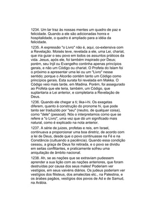 1234. Um lar traz às nossas mentes um quadro de paz e
felicidade. Quando a ele são adicionadas honra e
hospitalidade, o quadro é ampliado para a idéia da
felicidade.
1235. A expressão "o Livro" não é, aqui, co-extensiva com
a Revelação. Moisés teve, revelada a ele, uma Lei, chariat,
que iria guiar o seu povo em todos os assuntos práticos da
vida. Jesus, após ele, foi também inspirado por Deus;
porém, seu Injil ou Evangelho continha apenas princípios
gerais, e não um Código ou chariat. O Profeta do Islam foi
o próximo a apresentar uma lei ou um "Livro" nesse
sentido; porque o Alcorão contém tanto um Código como
princípios gerais. Esta surata foi revelada em Makka. O
Código veio mais tarde, em Madina. Porém, foi assegurado
ao Profeta que ele teria, também, um Código, que
suplantaria a Lei anterior, e completaria a Revelação de
Deus.
1236. Quando ele chegar a ti; lika-i-hi. Os exegetas
diferem, quanto à construção do pronome hi, que pode
tanto ser traduzido por "seu" (neutro, de qualquer coisa),
como "dele" (pessoal). Nós o interpretamos como que se
refere a "o Livro", uma vez que dá um significado mais
natural, como é explicado na nota anterior.
1237. A série de juizes, profetas e reis, em Israel,
continuava a proporcionar uma boa diretriz, de acordo com
a lei de Deus, desde que o povo continuasse na Fé e na
Constância (cultuando a paciência). Quando essa condição
cessou, a graça de Deus foi retirada, e o povo se dividiu
em seitas conflitantes, e praticamente sofreu uma
aniquilação de âmbito nacional.
1238. Ah, se as nações que se extraviam pudessem
aprender a sua lição com as nações anteriores, que foram
destruídas por causa dos seus males! Poderiam ver
vestígios, em seus vaivéns diários. Os judeus poderiam ver
vestígios dos filisteus, dos amalecitas etc., na Palestina, e
os árabes pagãos, vestígios dos povos de Ad e de Samud,
na Arábia.
 
