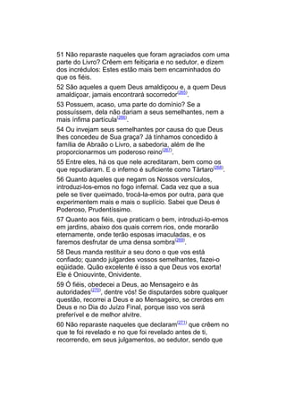 51 Não reparaste naqueles que foram agraciados com uma
parte do Livro? Crêem em feitiçaria e no sedutor, e dizem
dos incrédulos: Estes estão mais bem encaminhados do
que os fiéis.
52 São aqueles a quem Deus amaldiçoou e, a quem Deus
amaldiçoar, jamais encontrará socorredor(265).
53 Possuem, acaso, uma parte do domínio? Se a
possuíssem, dela não dariam a seus semelhantes, nem a
mais ínfima partícula(266).
54 Ou invejam seus semelhantes por causa do que Deus
lhes concedeu de Sua graça? Já tínhamos concedido à
família de Abraão o Livro, a sabedoria, além de lhe
proporcionarmos um poderoso reino(267).
55 Entre eles, há os que nele acreditaram, bem como os
que repudiaram. E o inferno é suficiente como Tártaro(268).
56 Quanto àqueles que negam os Nossos versículos,
introduzi-los-emos no fogo infernal. Cada vez que a sua
pele se tiver queimado, trocá-la-emos por outra, para que
experimentem mais e mais o suplício. Sabei que Deus é
Poderoso, Prudentíssimo.
57 Quanto aos fiéis, que praticam o bem, introduzi-lo-emos
em jardins, abaixo dos quais correm rios, onde morarão
eternamente, onde terão esposas imaculadas, e os
faremos desfrutar de uma densa sombra(269).
58 Deus manda restituir a seu dono o que vos está
confiado; quando julgardes vossos semelhantes, fazei-o
eqüidade. Quão excelente é isso a que Deus vos exorta!
Ele é Oniouvinte, Onividente.
59 Ó fiéis, obedecei a Deus, ao Mensageiro e às
autoridades(270), dentre vós! Se disputardes sobre qualquer
questão, recorrei a Deus e ao Mensageiro, se crerdes em
Deus e no Dia do Juízo Final, porque isso vos será
preferível e de melhor alvitre.
60 Não reparaste naqueles que declaram(271) que crêem no
que te foi revelado e no que foi revelado antes de ti,
recorrendo, em seus julgamentos, ao sedutor, sendo que
 