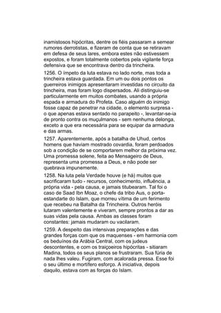 inamistosos hipócritas, dentre os fiéis passaram a semear
rumores derrotistas, e fizeram de conta que se retiravam
em defesa de seus lares, embora estes não estivessem
expostos, e foram totalmente cobertos pela vigilante força
defensiva que se encontrava dentro da trincheira.
1256. O ímpeto da luta estava no lado norte, mas toda a
trincheira estava guardada. Em um ou dois pontos os
guerreiros inimigos apresentaram investidas no circuito da
trincheira, mas foram logo dispersados. Ali distinguiu-se
particularmente em muitos combates, usando a própria
espada e armadura do Profeta. Caso alguém do inimigo
fosse capaz de penetrar na cidade, o elemento surpresa -
o que apenas estava sentado no parapeito -, levantar-se-ia
de pronto contra os muçulmanos - sem nenhuma delonga,
exceto a que era necessária para se equipar da armadura
e das armas.
1257. Aparentemente, após a batalha de Uhud, certos
homens que haviam mostrado covardia, foram perdoados
sob a condição de se comportarem melhor da próxima vez.
Uma promessa solene, feita ao Mensageiro de Deus,
representa uma promessa a Deus, e não pode ser
quebrava impunemente.
1258. Na luta pela Verdade houve (e há) muitos que
sacrificaram tudo - recursos, conhecimento, influência, a
própria vida - pela causa, e jamais titubearam. Tal foi o
caso de Saad Ibn Moaz, o chefe da tribo Aus, o porta-
estandarte do Islam, que morreu vítima de um ferimento
que recebeu na Batalha da Trincheira. Outros heróis
lutaram valentemente e viveram, sempre prontos a dar as
suas vidas pela causa. Ambas as classes foram
constantes: jamais mudaram ou vacilaram.
1259. A despeito das intensivas preparações e das
grandes forças com que os maquenses - em harmonia com
os beduínos da Arábia Central, com os judeus
descontentes, e com os traiçoeiros hipócritas - sitiaram
Madina, todos os seus planos se frustraram. Sua fúria de
nada lhes valeu. Fugiram, com acalorada pressa. Esse foi
o seu último e mortífero esforço. A iniciativa, depois
daquilo, estava com as forças do Islam.
 