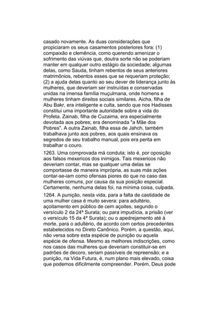 casado novamente. As duas considerações que
propiciaram os seus casamentos posteriores fora: (1)
compaixão e clemência, como querendo amenizar o
sofrimento das viúvas que, doutra sorte não se poderiam
manter em qualquer outro estágio da sociedade; algumas
delas, como Sauda, tinham rebentos de seus anteriores
matrimônios, rebentos esses que se requeriam proteção;
(2) a ajuda delas quanto ao seu dever de liderança junto às
mulheres, que deveriam ser instruídas e conservadas
unidas na imensa família muçulmana, onde homens e
mulheres tinham direitos sociais similares. Aicha, filha de
Abu Bakr, era inteligente e culta, sendo que nos Hadisses
constitui uma importante autoridade sobre a vida do
Profeta. Zainab, filha de Cuzaima, era especialmente
devotada aos pobres; era denominada "a Mãe dos
Pobres". A outra Zainab, filha essa de Jahch, também
trabalhava junto aos pobres, aos quais ensinava os
segredos de seu trabalho manual, pois era perita em
trabalhar o couro.
1263. Uma comprovada má conduta; isto é, por oposição
aos falsos mexericos dos inimigos. Tais mexericos não
deveriam contar, mas se qualquer uma delas se
comportasse de maneira imprópria, as suas más ações
contar-se-iam como ofensas piores do que no caso das
mulheres comuns, por causa da sua posição especial.
Certamente, nenhuma delas foi, na mínima coisa, culpada.
1264. A punição, nesta vida, para a falta de castidade de
uma mulher casa é muito severa: para adultério,
açoitamento em público de cem açoites, segundo o
versículo 2 da 24ª Surata; ou para impudícia, a prisão (ver
o versículo 15 da 4ª Surata); ou o apedrejamento até à
morte, para o adultério, de acordo com certos precedentes
estabelecidos no Direto Canônico. Porém, a questão, aqui,
não versa sobre esta espécie de punição ou aquela
espécie de ofensa. Mesmo as melhores indiscrições, como
nos casos das mulheres que deveriam constituir-se em
padrões de decoro, seriam passíveis de repreensão; e a
punição, na Vida Futura, é, num plano mais elevado, coisa
que podemos dificilmente compreender. Porém, Deus pode
 
