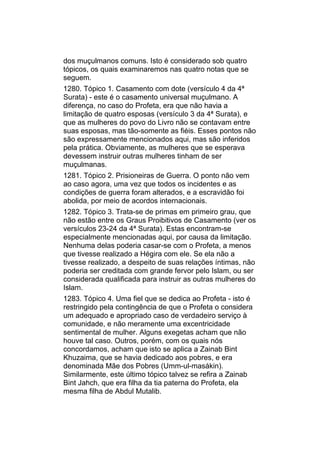 dos muçulmanos comuns. Isto é considerado sob quatro
tópicos, os quais examinaremos nas quatro notas que se
seguem.
1280. Tópico 1. Casamento com dote (versículo 4 da 4ª
Surata) - este é o casamento universal muçulmano. A
diferença, no caso do Profeta, era que não havia a
limitação de quatro esposas (versículo 3 da 4ª Surata), e
que as mulheres do povo do Livro não se contavam entre
suas esposas, mas tão-somente as fiéis. Esses pontos não
são expressamente mencionados aqui, mas são inferidos
pela prática. Obviamente, as mulheres que se esperava
devessem instruir outras mulheres tinham de ser
muçulmanas.
1281. Tópico 2. Prisioneiras de Guerra. O ponto não vem
ao caso agora, uma vez que todos os incidentes e as
condições de guerra foram alterados, e a escravidão foi
abolida, por meio de acordos internacionais.
1282. Tópico 3. Trata-se de primas em primeiro grau, que
não estão entre os Graus Proibitivos de Casamento (ver os
versículos 23-24 da 4ª Surata). Estas encontram-se
especialmente mencionadas aqui, por causa da limitação.
Nenhuma delas poderia casar-se com o Profeta, a menos
que tivesse realizado a Hégira com ele. Se ela não a
tivesse realizado, a despeito de suas relações íntimas, não
poderia ser creditada com grande fervor pelo Islam, ou ser
considerada qualificada para instruir as outras mulheres do
Islam.
1283. Tópico 4. Uma fiel que se dedica ao Profeta - isto é
restringido pela contingência de que o Profeta o considera
um adequado e apropriado caso de verdadeiro serviço à
comunidade, e não meramente uma excentricidade
sentimental de mulher. Alguns exegetas acham que não
houve tal caso. Outros, porém, com os quais nós
concordamos, acham que isto se aplica a Zainab Bint
Khuzaima, que se havia dedicado aos pobres, e era
denominada Mãe dos Pobres (Umm-ul-masákin).
Similarmente, este último tópico talvez se refira a Zainab
Bint Jahch, que era filha da tia paterna do Profeta, ela
mesma filha de Abdul Mutalib.
 