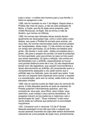 justo e veraz - o melhor dos homens para a sua família, e
todos se apegavam a ele.
1288. Isto foi revelado no ano 7 da Hégira. Depois disso o
Profeta não mais se casou, a não ser pela aceitação de
Maria, a Copta, que lhe foi dada como presente, pelo
cristão Mucaucas, do Egito. Ela se tornou a mãe de
Ibrahim, que morreu na infância.
1289. As normas das refinadas éticas sociais devem
igualmente ser alcançadas hoje, como o eram pelos rudes
árabes, aos quais o Profeta foi enviado para ensinar, em
seus dias. As normas mencionadas neste versículo podem
ser recapituladas, deste modo: (1) não entreis na casa de
um amigo sem permissão; (2) se fordes convidados para
jantar, não deveis ir muito cedo - fostes convidados para o
jantar, não para o preparo da comida; (3) estai lá presentes
na hora apontada, para que entreis na casa na hora quem
que sereis esperados; (4) após a refeição, não entreis em
familiaridades com o anfitrião, especialmente se houver
uma grande distância entre ele e vós; (5) não desperdiceis
tempo com vãs tagarelices, que causam inconveniência e
talvez aborrecimento ao anfitrião; (6) compreendei qual é o
comportamento adequado a vós; pode ocorrer que o
anfitrião seja mui delicado, para vos pedir que saiais. Tudo
isto tem um aspecto tanto espiritual como social; o respeito
e a consideração, para com os outros, estão entre as mais
elevadas virtudes.
1290. Isto se reporta à parte do Hijab (véu) do versículo 53,
acima. A lista daqueles perante os quais as esposas do
Profeta poderiam informalmente aparecer, sem véu,
consistia de: seus pais, seus filhos, seus irmãos, seus
sobrinhos, suas criadas e seus servos domésticos. Os
exegetas incluem os tios (paternos e maternos), sob a
denominação de "pais". "Suas mulheres" é tido como
sendo todas as mulheres que pertencem à comunidade
muçulmana.
1291. Comparar com o versículo 112 da 4ª Surata.
Naquela passagem é-nos dito que todo o culpado que
acusar pessoas inocentes da culpa dele estará obviamente
colocando-se numa posição de duplo risco; primeiramente,
 
