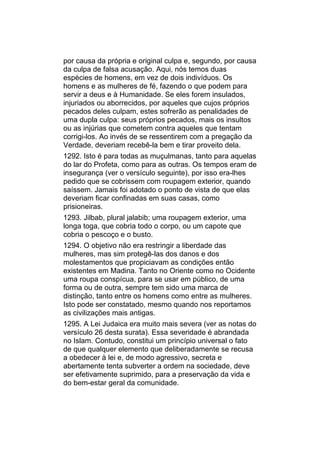 por causa da própria e original culpa e, segundo, por causa
da culpa de falsa acusação. Aqui, nós temos duas
espécies de homens, em vez de dois indivíduos. Os
homens e as mulheres de fé, fazendo o que podem para
servir a deus e à Humanidade. Se eles forem insulados,
injuriados ou aborrecidos, por aqueles que cujos próprios
pecados deles culpam, estes sofrerão as penalidades de
uma dupla culpa: seus próprios pecados, mais os insultos
ou as injúrias que cometem contra aqueles que tentam
corrigi-los. Ao invés de se ressentirem com a pregação da
Verdade, deveriam recebê-la bem e tirar proveito dela.
1292. Isto é para todas as muçulmanas, tanto para aquelas
do lar do Profeta, como para as outras. Os tempos eram de
insegurança (ver o versículo seguinte), por isso era-lhes
pedido que se cobrissem com roupagem exterior, quando
saíssem. Jamais foi adotado o ponto de vista de que elas
deveriam ficar confinadas em suas casas, como
prisioneiras.
1293. Jilbab, plural jalabib; uma roupagem exterior, uma
longa toga, que cobria todo o corpo, ou um capote que
cobria o pescoço e o busto.
1294. O objetivo não era restringir a liberdade das
mulheres, mas sim protegê-las dos danos e dos
molestamentos que propiciavam as condições então
existentes em Madina. Tanto no Oriente como no Ocidente
uma roupa conspícua, para se usar em público, de uma
forma ou de outra, sempre tem sido uma marca de
distinção, tanto entre os homens como entre as mulheres.
Isto pode ser constatado, mesmo quando nos reportamos
as civilizações mais antigas.
1295. A Lei Judaica era muito mais severa (ver as notas do
versículo 26 desta surata). Essa severidade é abrandada
no Islam. Contudo, constitui um princípio universal o fato
de que qualquer elemento que deliberadamente se recusa
a obedecer à lei e, de modo agressivo, secreta e
abertamente tenta subverter a ordem na sociedade, deve
ser efetivamente suprimido, para a preservação da vida e
do bem-estar geral da comunidade.
 