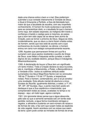 dada uma chance entre o bem e o mal. Eles preferiram
submeter a sua vontade inteiramente à Vontade de Deus,
o Qual é Onisciente e Perfeito, e lhes dá felicidade bem
maior do que a faculdade de escolha, com seu imperfeito
conhecimento. O homem foi muito audacioso e ignorante
para se conscientizar disto, e o resultado foi que o homem,
como raça, tem estado separado; os malignos têm traído a
confiança e trazido o castigo para si mesmos, ao passo
que o bom tem sido capaz de se elevar bem acima da
Criação, para se tornar o próximo de Deus. Segue-se disto,
incidentalmente, que os céus e a terra foram criados antes
do homem, sendo que isso está de acordo com o que
conhecemos do mundo material, na ciência: o homem
entrou em cena num estágio comparativamente recente.
1299. Aqueles que permanecem firmes em sua fé e
cumprem com seus pactos receberão o auxílio da Graça
de Deus; suas faltas e fraquezas serão curadas; e serão
dignos de seu exaltado destino, porque Deus é Indulgente,
Misericordiosíssimo.
1300. A declaração do louvor a Deus tem um significado
um tanto místico. Toda a Criação declara os seus louvores,
isto é, manifesta a Misericórdia, o Poder, a Benevolência e
a Verdade d’Ele - todos os sublimes atributo estão
sumariados nos Seus Magníficos Nome (ver os versículos
180 da 7ª Surata e 110 da 17ª Surata, e respectivas
notas). Para o homem, contemplá-los, por si só já constitui
uma revelação. Esta atitude mental dá abertura a cinco
Suratas do Alcorão, igualmente distintas, a saber, a 1ª, 6ª,
18ª, 34ª, 35ª Suratas. Aqui, o ponto mais bem posto em
destaque é que a Sua sapiência e misericórdia, que
compreendem todas as coisas, avaliadas no tempo e no
espaço - aqui, em todo lugar, agora e sempre.
1301. Um ignorante talvez pense que a água absorvida
pelo solo ou que a semente semeada sob um torrão está
perdida; contudo, a água forma incontáveis córregos e
regatos, e alimente e sustenta um sem-número de raízes e
de formas de vida, e faz com que surjam todas as espécies
de vida vegetal. Assim acontece com as coisas que saem
da terra: quem pode contar as miríades de formas de ervas
 