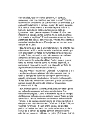 e de árvores, que crescem e perecem, e, contudo,
sustentam uma vida contínua, por eras e eras? Todavia,
isto constitui simbolismo de outras coisas ou entidades que
estão além do tempo e espaço, e além da forma material.
Nós vemos o nascimento e a morte da parte animal do
homem: quando ele está sepultado sob o solo, os
ignorantes talvez pensem que é o fim dele. Porém, que
incontáveis estágios ainda jazem à frente dele, quanto à
vida interior e espiritual? E assim acontece com as formas
platônicas das coisas: benevolência, virtude, misericórdia e
as várias funções da alma. Estas jamais se perdem, mas
elevam-se a Deus.
1302. O ferro, ou o aço é um material duro; no entanto, nas
mãos de um artífice, se torna mole e maleável, sendo que
com ele podem ser feitos instrumentos para a defesa da
virtude. Estes, no sentido lato, são as cotas de malha e
armaduras defensivas; e a confecção delas é
tradicionalmente atribuída a Davi. Porém, para a guerra,
tanto no mundo material como no mundo espiritual, a
armadura é necessária, sendo que ela pode ser feita de
alguns dos mais duros materiais da vida.
1303. No Antigo Testamento, Crônicas - II, Capítulos 3 e 4
-, estão descritos os vários materiais custosos, com os
quais o Templo de Salomão foi erigido, sendo que foi
ornado com vasos, candelabros, candeias, turíbulos etc..
"E fez Salomão todos estes vasos em grande quantidade,
porque o peso do cobre não podia ser encontrado
(Crônicas - II, 4:18).
1304. Mahráb (plural Máharib); traduzido por "arco", pode
ser aplicado a qualquer estrutura arquitetônica fina,
elevada e espaçosa. Como a referência aqui é ao Templo
de Salomão, achamos que a palavra "arcos" fosse a mais
apropriada. "Arcos" seriam os ornamentos estruturais do
Templo. E as estátuas seriam como as imagens de bois e
de querubins, mencionadas em Crônicas - II 4:3 e 3:14; as
vasilhas (Crônicas - II 4:22) eram, talvez, os grandes
pratos redondos, em torno dos quais os homens podiam
sentar-se e comer, de acordo com um antigo costume
oriental, enquanto as caldeiras ou potes (Crônicas - II 4:16)
 