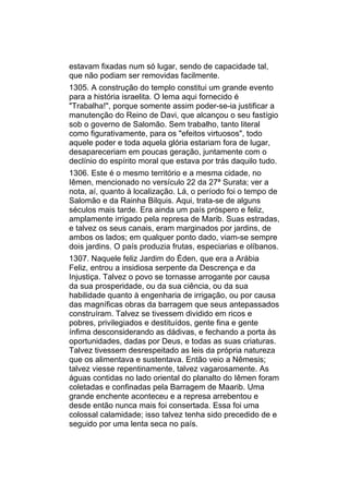 estavam fixadas num só lugar, sendo de capacidade tal,
que não podiam ser removidas facilmente.
1305. A construção do templo constitui um grande evento
para a história israelita. O lema aqui fornecido é
"Trabalha!", porque somente assim poder-se-ia justificar a
manutenção do Reino de Davi, que alcançou o seu fastígio
sob o governo de Salomão. Sem trabalho, tanto literal
como figurativamente, para os "efeitos virtuosos", todo
aquele poder e toda aquela glória estariam fora de lugar,
desapareceriam em poucas geração, juntamente com o
declínio do espírito moral que estava por trás daquilo tudo.
1306. Este é o mesmo território e a mesma cidade, no
Iêmen, mencionado no versículo 22 da 27ª Surata; ver a
nota, aí, quanto à localização. Lá, o período foi o tempo de
Salomão e da Rainha Bilquis. Aqui, trata-se de alguns
séculos mais tarde. Era ainda um país próspero e feliz,
amplamente irrigado pela represa de Marib. Suas estradas,
e talvez os seus canais, eram marginados por jardins, de
ambos os lados; em qualquer ponto dado, viam-se sempre
dois jardins. O país produzia frutas, especiarias e olíbanos.
1307. Naquele feliz Jardim do Éden, que era a Arábia
Feliz, entrou a insidiosa serpente da Descrença e da
Injustiça. Talvez o povo se tornasse arrogante por causa
da sua prosperidade, ou da sua ciência, ou da sua
habilidade quanto à engenharia de irrigação, ou por causa
das magníficas obras da barragem que seus antepassados
construíram. Talvez se tivessem dividido em ricos e
pobres, privilegiados e destituídos, gente fina e gente
ínfima desconsiderando as dádivas, e fechando a porta às
oportunidades, dadas por Deus, e todas as suas criaturas.
Talvez tivessem desrespeitado as leis da própria natureza
que os alimentava e sustentava. Então veio a Nêmesis;
talvez viesse repentinamente, talvez vagarosamente. As
águas contidas no lado oriental do planalto do Iêmen foram
coletadas e confinadas pela Barragem de Maarib. Uma
grande enchente aconteceu e a represa arrebentou e
desde então nunca mais foi consertada. Essa foi uma
colossal calamidade; isso talvez tenha sido precedido de e
seguido por uma lenta seca no país.
 