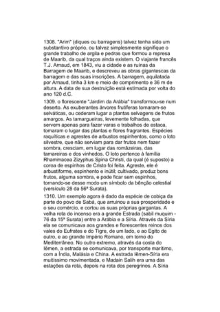 1308. "Arim" (diques ou barragens) talvez tenha sido um
substantivo próprio, ou talvez simplesmente signifique o
grande trabalho de argila e pedras que formou a represa
de Maarib, da qual traços ainda existem. O viajante francês
T.J. Arnaud, em 1843, viu a cidade e as ruínas da
Barragem de Maarib, e descreveu as obras gigantescas da
barragem e das suas inscrições. A barragem, aquilatada
por Arnaud, tinha 3 km e meio de comprimento e 36 m de
altura. A data de sua destruição está estimada por volta do
ano 120 d.C.
1309. o florescente "Jardim da Arábia" transformou-se num
deserto. As exuberantes árvores frutíferas tornaram-se
selváticas, ou cederam lugar a plantas selvagens de frutos
amargos. As tamargueiras, levemente folhadas, que
servem apenas para fazer varas e trabalhos de estaca,
tomaram o lugar das plantas e flores fragrantes. Espécies
raquíticas e agrestes de arbustos espinhentos, como o loto
silvestre, que não serviam para dar frutos nem fazer
sombra, cresciam, em lugar das romãzeiras, das
tamareiras e dos vinhedos. O loto pertence à família
Rhammacea Zizyphus Spina Christi, da qual (é suposto) a
coroa de espinhos de Cristo foi feita. Agreste, ele é
arbustiforme, espinhento e inútil; cultivado, produz bons
frutos, alguma sombra, e pode ficar sem espinhos,
tornando-se desse modo um símbolo da bênção celestial
(versículo 28 da 56ª Surata).
1310. Um exemplo agora é dado da espécie de cobiça da
parte do povo de Sabá, que arruinou a sua prosperidade e
o seu comércio, e cortou as suas próprias gargantas. A
velha rota do incenso era a grande Estrada (sabil muquim -
76 da 15ª Surata) entre a Arábia e a Síria. Através da Síria
ela se comunicava aos grandes e florescentes reinos dos
vales do Eufrates e do Tigre, de um lado, e ao Egito de
outro, e ao grande Império Romano, em torno do
Mediterrâneo. No outro extremo, através da costa do
Iêmen, a estrada se comunicava, por transporte marítimo,
com a Índia, Malásia e China. A estrada Iêmen-Síria era
muitíssimo movimentada, e Madain Salih era uma das
estações da rota, depois na rota dos peregrinos. A Síria
 