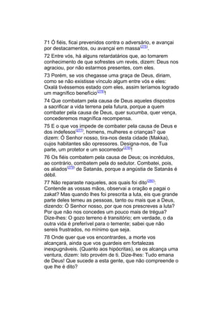 71 Ó fiéis, ficai prevenidos contra o adversário, e avançai
por destacamentos, ou avançai em massa(275).
72 Entre vós, há alguns retardatários que, ao tomarem
conhecimento de que sofrestes um revés, dizem: Deus nos
agraciou, por não estarmos presentes, com eles.
73 Porém, se vos chegasse uma graça de Deus, diriam,
como se não existisse vínculo algum entre vós e eles:
Oxalá tivéssemos estado com eles, assim teríamos logrado
um magnífico benefício(276)!
74 Que combatam pela causa de Deus aqueles dispostos
a sacrificar a vida terrena pela futura, porque a quem
combater pela causa de Deus, quer sucumba, quer vença,
concederemos magnífica recompensa.
75 E o que vos impede de combater pela causa de Deus e
dos indefesos(277), homens, mulheres e crianças? que
dizem: Ó Senhor nosso, tira-nos desta cidade (Makka),
cujos habitantes são opressores. Designa-nos, de Tua
parte, um protetor e um socorredor(278)!
76 Os fiéis combatem pela causa de Deus; os incrédulos,
ao contrário, combatem pela do sedutor. Combatei, pois,
os aliados(279) de Satanás, porque a angústia de Satanás é
débil.
77 Não reparaste naqueles, aos quais foi dito(280):
Contende as vossas mãos, observai a oração e pagai o
zakat? Mas quando lhes foi prescrita a luta, eis que grande
parte deles temeu as pessoas, tanto ou mais que a Deus,
dizendo: Ó Senhor nosso, por que nos prescreves a luta?
Por que não nos concedes um pouco mais de trégua?
Dize-lhes: O gozo terreno é transitório; em verdade, o da
outra vida é preferível para o temente; sabei que não
sereis frustrados, no mínimo que seja.
78 Onde quer que vos encontrardes, a morte vos
alcançará, ainda que vos guardeis em fortalezas
inexpugnáveis. (Quanto aos hipócritas), se os alcança uma
ventura, dizem: Isto provém de ti. Dize-lhes: Tudo emana
de Deus! Que sucede a esta gente, que não compreende o
que lhe é dito?
 