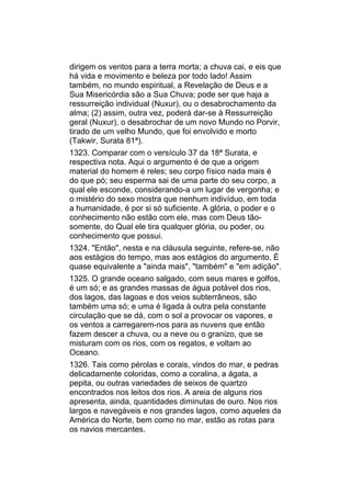 dirigem os ventos para a terra morta; a chuva cai, e eis que
há vida e movimento e beleza por todo lado! Assim
também, no mundo espiritual, a Revelação de Deus e a
Sua Misericórdia são a Sua Chuva; pode ser que haja a
ressurreição individual (Nuxur), ou o desabrochamento da
alma; (2) assim, outra vez, poderá dar-se à Ressurreição
geral (Nuxur), o desabrochar de um novo Mundo no Porvir,
tirado de um velho Mundo, que foi envolvido e morto
(Takwir, Surata 81ª).
1323. Comparar com o versículo 37 da 18ª Surata, e
respectiva nota. Aqui o argumento é de que a origem
material do homem é reles; seu corpo físico nada mais é
do que pó; seu esperma sai de uma parte do seu corpo, a
qual ele esconde, considerando-a um lugar de vergonha; e
o mistério do sexo mostra que nenhum indivíduo, em toda
a humanidade, é por si só suficiente. A glória, o poder e o
conhecimento não estão com ele, mas com Deus tão-
somente, do Qual ele tira qualquer glória, ou poder, ou
conhecimento que possui.
1324. "Então", nesta e na cláusula seguinte, refere-se, não
aos estágios do tempo, mas aos estágios do argumento. É
quase equivalente a "ainda mais", "também" e "em adição".
1325. O grande oceano salgado, com seus mares e golfos,
é um só; e as grandes massas de água potável dos rios,
dos lagos, das lagoas e dos veios subterrâneos, são
também uma só; e uma é ligada à outra pela constante
circulação que se dá, com o sol a provocar os vapores, e
os ventos a carregarem-nos para as nuvens que então
fazem descer a chuva, ou a neve ou o granizo, que se
misturam com os rios, com os regatos, e voltam ao
Oceano.
1326. Tais como pérolas e corais, vindos do mar, e pedras
delicadamente coloridas, como a coralina, a ágata, a
pepita, ou outras variedades de seixos de quartzo
encontrados nos leitos dos rios. A areia de alguns rios
apresenta, ainda, quantidades diminutas de ouro. Nos rios
largos e navegáveis e nos grandes lagos, como aqueles da
América do Norte, bem como no mar, estão as rotas para
os navios mercantes.
 