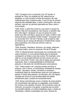 1327. Comparar com o versículo 2 da 13ª Surata. A
posição da Terra, em relação ao Sol, determina as
estações, e o Sol constitui a fonte de energia e de vida
material para todo o sistema solar. O sol e a lua se movem
segundo leis estabelecidas, e assim continuarão, não para
sempre, mas por um período apontado por Deus, para a
sua duração.
1328. Kitmir: a pele fina e branca, que cobre o caroço da
tâmara. Não tem consistência, nem textura, e também não
tem valor algum. Qualquer um que se apoie em outro
poder que não o de Deus, apoia-se em nada. O Kitmir vale
monos do que o proverbial "vintém furado". Comparar com
os versículos 53 e 124 da 4ª Surata, onde a palavra nakir
(a ranhura de um caroço de tâmara) é similarmente usada
para especificar uma coisa de nenhum valor ou
significância.
1329. Pecador: Hámilatun: feminino, em árabe, referindo-
se à alma (nafs), como no versículo 164 da 6ª Surata.
1330. O relacionamento natural pode ser considerado uma
causa razoável, ou uma oportunidade para as pessoas
carregarem os fardos umas das outras. Por exemplo, uma
mãe ou um pai poderá oferecer-se para morrer por seu
filho, e vice-versa. Porém, isso não se aplica aos assuntos
espirituais. Aqui, a responsabilidade é estritamente
pessoal, e não pode ser transferida para outra pessoa.
1331. Todos podem ver o espírito artístico de Deus a
produzir, com a chuva, a maravilhosa variedade de cereais
e frutos - dourados, verdes, vermelhos e amarelos -,
mostrando todas as maravilhosas cores em que podemos
pensar. E todos eles passam, na natureza, por uma ligeira
variação de cores em sua transformação do estado
embrionário para o estado de amadurecimento.
1332. Essas maravilhosas cores e matizes de cores podem
ser encontrados não apenas na vegetação, mas também
em rochas e em extratos minerais. Há os brancos veios do
mármore, do quartzo e do gesso, a bauxita que se extrai
da vermelha laterita, as rochas basálticas azuis, e todas as
variedades, matizes e gradações de cores. Quanto às
 