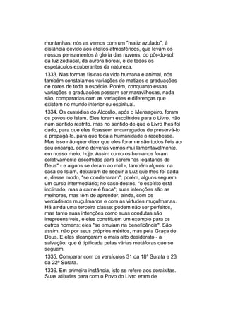 montanhas, nós as vemos com um "matiz azulado", à
distância devido aos efeitos atmosféricos, que levam os
nossos pensamentos à glória das nuvens, do pôr-do-sol,
da luz zodiacal, da aurora boreal, e de todos os
espetáculos exuberantes da natureza.
1333. Nas formas físicas da vida humana e animal, nós
também constatamos variações de matizes e graduações
de cores de toda a espécie. Porém, conquanto essas
variações e graduações possam ser maravilhosas, nada
são, comparadas com as variações e diferenças que
existem no mundo interior ou espiritual.
1334. Os custódios do Alcorão, após o Mensageiro, foram
os povos do Islam. Eles foram escolhidos para o Livro, não
num sentido restrito, mas no sentido de que o Livro lhes foi
dado, para que eles ficassem encarregados de preservá-lo
e propagá-lo, para que toda a humanidade o recebesse.
Mas isso não quer dizer que eles foram e são todos fiéis ao
seu encargo, como deveras vemos mui lamentavelmente,
em nosso meio, hoje. Assim como os humanos foram
coletivamente escolhidos para serem "os legatários de
Deus" - e alguns se deram ao mal -, também alguns, na
casa do Islam, deixaram de seguir a Luz que lhes foi dada
e, desse modo, "se condenaram"; porém, alguns seguem
um curso intermediário; no caso destes, "o espírito está
inclinado, mas a carne é fraca"; suas intenções são as
melhores, mas têm de aprender, ainda, com os
verdadeiros muçulmanos e com as virtudes muçulmanas.
Há ainda uma terceira classe: podem não ser perfeitos,
mas tanto suas intenções como suas condutas são
irrepreensíveis, e eles constituem um exemplo para os
outros homens; eles "se emulam na beneficência". São
assim, não por seus próprios méritos, mas pela Graça de
Deus. E eles alcançaram o mais alto desiderato - a
salvação, que é tipificada pelas várias metáforas que se
seguem.
1335. Comparar com os versículos 31 da 18ª Surata e 23
da 22ª Surata.
1336. Em primeira instância, isto se refere aos coraixitas.
Suas atitudes para com o Povo do Livro eram de
 