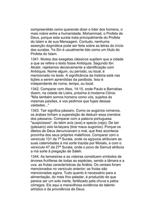 compreendido como querendo dizer o líder dos homens, o
mais nobre entre a humanidade, Mohammad, o Profeta de
Deus, porque esta surata trata principalmente do Profeta
do Islam e de sua Mensagem. Contudo, nenhuma
asserção dogmática pode ser feita sobre as letras do início
das suratas. Ya Sin é usualmente tido como um título do
Profeta do Islam.
1341. Muitos dos exegetas clássicos supõem que a cidade
a que se refere o texto fosse Antióquia. Segundo Ibn
Alcatir, rejeitamos decisivamente a identificação com
Antióquia. Nome algum, ou período, ou local, é
mencionado no texto. A significância da história está nas
lições a serem aprendidas da parábola. Isso é
independente de nome, tempo, ou local.
1342. Comparar com Atos, 14:15, onde Paulo e Barnabas
dizem, na cidade de Listra, próxima à moderna Cônia:
"Nós também somos homens como vós, sujeitos às
mesmas paixões, e vos pedimos que fujais dessas
vaidades..."
1343. Tair significa pássaro. Como os augúrios romanos,
os árabes tinham a superstição de deduzir essa crendice
dos pássaros. Comparar com a palavra portuguesa
"auspiciosos", do latim avis (ave) e specio (vejo). De tair
(pássaro) veio ta-taiyara (tirar maus augúrios). Porque os
diletos de Deus denunciavam o mal, que lhes acontecia
provinha dos seus próprios malefícios. Comparar com o
versículo 131 da 7ª Surata, onde os egípcios atribuíam as
suas calamidades à má sorte trazida por Moisés, e com o
versículo 47 da 27ª Surata, onde o povo de Samud atribuía
a má sorte à pregação de Sáleh.
1344. As tamareiras e as videiras constituem símbolos de
árvores frutíferas de todas as espécies, sendo a tâmara e a
uva, as frutas características da Arábia. Os cereais foram
mencionados no versículo anterior; as frutas são
mencionadas agora. Tudo quanto é necessário para a
alimentação, do mais fino paladar, é produzido do que
parece ser um solo inerte, fertilizado pela chuva e pelos
córregos. Eis aqui a maravilhosa evidência do talento
artístico e da providência de Deus.
 