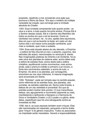 propósito, repelindo o mal, encetando uma ação que
promova o Reino de Deus. "Eis aqui o mistério da múltipla
variedade da criação, que converge para a Unidade
absoluta do Criador.
1353. Essa Unidade compreende tudo quanto existe - os
céus e a terra, e tudo quanto há entre ambos. Porque Ele é
o Senhor dessas coisas. Ele é o Senhor dos Macháric (de
todos os pontos em que o sol se levanta). Como os
cientistas nos contam, há , no ano, apelas dois equinócios,
dias em que o sol se levanta no leste; em cada um dos
outros dias o sol nasce numa posição cambiante, quer
mais a nordeste, quer mais a sudeste.
1354. Esse está situado abaixo do céu elevado, o Empíreo
- a esfera de foto (Gurrat-un-nar), o assento, supomos, dos
celícolas (de anjos), mencionados no versículo 8, diante.
Nas imaginações poéticas do Oriente e do Ocidente, há os
sete céus dos planetas do sistema solar; acima deles está
a esfera de estrelas fixas; acima desta está a esfera
cristalina, equilibrando outros movimentos; mais acima,
ainda, está o premum-mobile (o primeiro a se mover), a
fonte dos movimentos celestiais; e acima de tudo, o
Empíreo. Os atros e os planetas, por conseguinte,
encontram-se nos céus inferiores. A mesma imaginação
será encontrada em Dante.
1355. "Estrelas", pode ser tomado aqui no sentido popular,
como referindo-se às estrelas fixas, aos planetas, aos
cometas, às estrelas cadentes etc. Numa noite límpida, a
beleza de um céu estrelado é proverbial. Eis que as
estrelas podem ilustrar dois pontos: (1) sua maravilhosa
beleza, seu agrupamento e movimento (aparente ou real),
manifestando e tipificando o Desígnio e a Harmonia do
Único e Verdadeiro Criador; e (2) o poder e a glória, atrás
delas, especificam que há uma salvaguarda contra as
investidas do Mal.
1356. Isto é, se suas esposas também eram iníquas. Elas
são mencionadas em separado, porquanto o termo árabe
para "iníquo" é do gênero masculino. Todos os associados
na iniqüidade serão mesclados. Haverá a responsabilidade
 