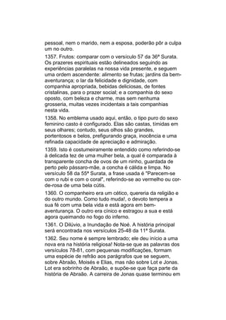 pessoal, nem o marido, nem a esposa, poderão pôr a culpa
um no outro.
1357. Frutos: comparar com o versículo 57 da 36ª Surata.
Os prazeres espirituais estão delineados seguindo as
experiências paralelas na nossa vida presente, e seguem
uma ordem ascendente: alimento se frutas; jardins da bem-
aventurança; o lar da felicidade e dignidade, com
companhia apropriada, bebidas deliciosas, de fontes
cristalinas, para o prazer social; e a companhia do sexo
oposto, com beleza e charme, mas sem nenhuma
grosseria, muitas vezes incidentais a tais companhias
nesta vida.
1358. No emblema usado aqui, então, o tipo puro do sexo
feminino casto é configurado. Elas são castas, tímidas em
seus olhares; contudo, seus olhos são grandes,
portentosos e belos, prefigurando graça, inocência e uma
refinada capacidade de apreciação e admiração.
1359. Isto é costumeiramente entendido como referindo-se
à delicada tez de uma mulher bela, a qual é comparada à
transparente concha de ovos de um ninho, guardada de
perto pelo pássaro-mãe, a concha é cálida e limpa. No
versículo 58 da 55ª Surata, a frase usada é "Parecem-se
com o rubi e com o coral", referindo-se ao vermelho ou cor-
de-rosa de uma bela cútis.
1360. O companheiro era um cético, quereria da religião e
do outro mundo. Como tudo muda!, o devoto tempera a
sua fé com uma bela vida e está agora em bem-
aventurança. O outro era cínico e estragou a sua e está
agora queimando no fogo do inferno.
1361. O Dilúvio, a Inundação de Noé. A história principal
será encontrada nos versículos 25-48 da 11ª Surata.
1362. Seu nome é sempre lembrado; ele deu início a uma
nova era na história religiosa! Nota-se que as palavras dos
versículos 78-81, com pequenas modificações, formam
uma espécie de refrão aos parágrafos que se seguem,
sobre Abraão, Moisés e Elias, mas não sobre Lot e Jonas.
Lot era sobrinho de Abraão, e supõe-se que faça parte da
história de Abraão. A carreira de Jonas quase terminou em
 