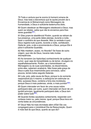 79 Toda a ventura que te ocorra (ó homem) emana de
Deus; mas toda a desventura que te açoita provém de ti.
Enviamos-te (ó Mohammad) como Mensageiro da
humanidade, e Deus é suficiente testemunha disto.
80 Quem obedecer ao Mensageiro obedecerá a Deus; mas
quem se rebelar, saiba que não te enviamos para lhes
seres guardião(281).
81 Eles juram-te obediência! Porém, quando se retiram da
tua presença, uma parte deles planeja, durante a noite,
fazer o contrário do que disseste. Mas (a verdade é que)
Deus registra tudo quanto, durante a noite, confabulam.
Opõe-te, pois, a ele e encomenda-te a Deus, porque Ele é
para ti suficiente Guardião.
82 Não meditam, acaso, no Alcorão? Se fosse de outra
origem, que não de Deus, haveria nele muitas
discrepâncias.
83 Ao tomarem (os hipócritas) conhecimento de qualquer
rumor, quer seja de tranqüilidade ou de temor, divulgam-no
espalhafatosamente. Porém, se o transmitissem ao
Mensageiro ou às suas autoridades, os discernidores,
entre eles, saberiam analisá-lo. Não fosse pela graça de
Deus e pela Sua misericórdia para convosco, salvo
poucos, teríeis todos seguido Satanás.
84 Luta, pois, pela causa de Deus, porque tu és somente
responsável por ti mesmo; e esforça-te em estimular os
fiéis; quisesse Deus, conteria a fúria dos incrédulos,
porque Deus é mais poderoso, ainda, e mais punidor(282).
85 Quem interceder em favor de uma causa nobre
participará dela; por outra, quem interceder em favor de um
ignóbil princípio, igualmente participará dele; e Deus tem
poder sobre tudo(283).
86 Quando fordes saudados cortesmente, respondei com
cortesia maior ou, pelo menos, igual, porque Deus leva em
conta todas as circunstâncias.
87 Deus! Não há mais divindade além d’Ele! Ele vos
congregará para o indubitável Dia da Ressurreição. Quem
é mais leal do que Deus, quanto ao que diz?
 