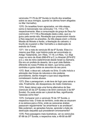 versículos 77-79 da 20ª Surata (o triunfo dos israelitas
sobre os seus inimigos, quando os últimos foram afogados
no Mar Vermelho).
1370. Os israelitas foram agraciados, em três etapas,
como é mencionado nos versículos 114, 115 e 116,
respectivamente. Mas a consumação da graça de Deus foi
(versículos 117-118) a Revelação dada a eles, que os
guiou pela senda reta, Revelação que preservaram intacta
e lhes seguiram os preceitos. As três etapas eram: a Divina
Missão de Moisés e Aarão, a libertação do cativeiro; o
triunfo de cruzarem o Mar Vermelho e a destruição do
exército do Faraó.
1371. Ver a nota do versículo 85 da 6ª Surata. Elias é o
mesmo que Elijá, cuja história pode ser encontrada no
Antigo Testamento, em I Reis, 17-19, e II Reis, 1:2. Elijá
viveu no reino de Ahab (896-874 a.C.) e Ahaziah (874-872
a.C.), reis do reino (setentrional) desde Israel ou Samaria.
Ele era um profeta do deserto, tal e qual João Batista -
diferente do nosso Profeta do Islam, que tomou parte,
controlou e guiou todos os assuntos do seu povo.
1372. Baal, o deus-sol, cultuado na Síria. O culto incluía a
adoração das forças da natureza e dos poderes
procriadores, dando margem a que seus seguidores
cometessem muitos abusos.
1373. Eles o perseguiram, e ele teve de fugir para salvar a
vida. Finalmente, ele desapareceu de modo misterioso.
1374. Iliasin talvez seja uma forma alternativa de Ilias
(versículo 20 da 23ª Surata) e de Sinin (versículo 2 da 95ª
Surata). Ou pode ainda ser o plural de Ilias, significando
"pessoas como Ilias".
1375. Comparar com o versículo 76 da 15ª Surata, e
respectiva nota. O trato do território, onde eles se situavam
é na estrava para a Síria, onde as caravanas árabes
passavam regularmente "ao amanhecer e ao anoitecer".
Não poderiam, as gerações futuras, aprender a lição da
destruição daqueles que procederam erroneamente?
1376. Para passagens mais ilustrativas, ver os versículos
87-88 da 21ª Surata, e respectiva nota, e 48-50 da 68ª
 