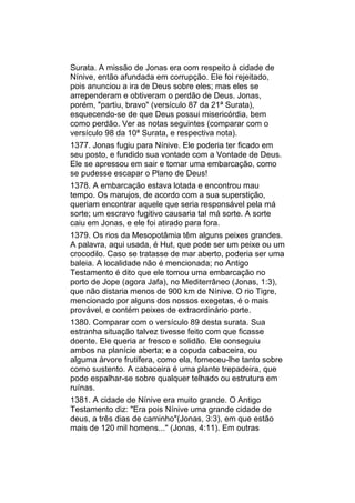 Surata. A missão de Jonas era com respeito à cidade de
Nínive, então afundada em corrupção. Ele foi rejeitado,
pois anunciou a ira de Deus sobre eles; mas eles se
arrependeram e obtiveram o perdão de Deus. Jonas,
porém, "partiu, bravo" (versículo 87 da 21ª Surata),
esquecendo-se de que Deus possui misericórdia, bem
como perdão. Ver as notas seguintes (comparar com o
versículo 98 da 10ª Surata, e respectiva nota).
1377. Jonas fugiu para Nínive. Ele poderia ter ficado em
seu posto, e fundido sua vontade com a Vontade de Deus.
Ele se apressou em sair e tomar uma embarcação, como
se pudesse escapar o Plano de Deus!
1378. A embarcação estava lotada e encontrou mau
tempo. Os marujos, de acordo com a sua superstição,
queriam encontrar aquele que seria responsável pela má
sorte; um escravo fugitivo causaria tal má sorte. A sorte
caiu em Jonas, e ele foi atirado para fora.
1379. Os rios da Mesopotâmia têm alguns peixes grandes.
A palavra, aqui usada, é Hut, que pode ser um peixe ou um
crocodilo. Caso se tratasse de mar aberto, poderia ser uma
baleia. A localidade não é mencionada; no Antigo
Testamento é dito que ele tomou uma embarcação no
porto de Jope (agora Jafa), no Mediterrâneo (Jonas, 1:3),
que não distaria menos de 900 km de Nínive. O rio Tigre,
mencionado por alguns dos nossos exegetas, é o mais
provável, e contém peixes de extraordinário porte.
1380. Comparar com o versículo 89 desta surata. Sua
estranha situação talvez tivesse feito com que ficasse
doente. Ele queria ar fresco e solidão. Ele conseguiu
ambos na planície aberta; e a copuda cabaceira, ou
alguma árvore frutífera, como ela, forneceu-lhe tanto sobre
como sustento. A cabaceira é uma plante trepadeira, que
pode espalhar-se sobre qualquer telhado ou estrutura em
ruínas.
1381. A cidade de Nínive era muito grande. O Antigo
Testamento diz: "Era pois Nínive uma grande cidade de
deus, a três dias de caminho"(Jonas, 3:3), em que estão
mais de 120 mil homens..." (Jonas, 4:11). Em outras
 