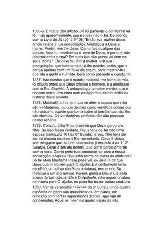 1386-x. Em sua pior aflição, Jó foi paciente e constante na
fé, mas aparentemente, sua esposa não o foi. De acordo
com o Livro de Jó (Jó, 2:9-10): "Então sua mulher disse:
Ainda reténs a tua sinceridade? Amaldiçoa a Deus e
morre. Porém, ele lhe disse: Como fala qualquer das
doidas, falas tu; recebemos o bem de Deus, e por que não
receberíamos o mal? Em tudo isto não pecou Jó com os
seus lábios." Ele deve ter dito à mulher, em sua
precipitação, que bateria nela; é-lhe pedido, então, que a
corrija apenas com um feixe de capim, para mostrar-lhe
que ele é gentil e humilde, bem como paciente e constante.
1387. Isto mostra que o mundo material, me torno de nós,
foi criado antes que Deus criasse o homem, e o alentasse
com o Seu Espírito. A antropologia também mostra que o
homem entrou em cena num estágio muitíssimo tardio da
história deste planeta.
1388. Mutakalif: o homem que se atém a coisas que não
são verdadeiras, ou que declara como verídicas coisas que
não existem; aquele que toma sobre si tarefas que não lhe
são devidas. Os verdadeiros profetas não são pessoas
dessa espécie.
1389. Constitui blasfêmia dizer-se que Deus gerou um
filho. Se isso fosse verdade, Deus teria de ter tido uma
esposa (versículo 101 da 6ª Surata), e Seu filho teria de
ser da mesma espécie d’Ele; no entanto, Deus é Único,
sem ninguém que se Lhe assemelhe (versículo 4 da 112ª
Surata). Gerar é um ato animal, que corre paralelamente
com o sexo. Como pode isso coadunar-se com a nossa
concepção d’Aquele Que está acima de todas as criaturas?
Se tal idéia blasfema fosse possível, ou seja, a de que
Deus queria alguém para O ajudar, Ele certamente teria
escolhido a melhor das Suas criaturas, em vez de Se
rebaixar a um ato animal. Porém, glória a Deus! Ele está
acima de tais coisas! Ele é Onipotente, não requer criatura
nenhuma para O ajudar, ou para lhe trazer outras criaturas.
1390. Ver os versículos 143-144 da 6ª Surata, onde quatro
espécies de gado são mencionadas, em pares, em
conexão com certas superstições árabes, que são ali
condenadas. Aqui, as mesmas quatro espécies são
 