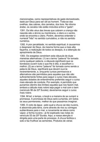 mencionadas, como representativas do gado domesticado,
dado por Deus para ser útil ao homem. Trata-se das
ovelhas, das cabras, dos camelos, dos bois. No idioma
árabe, os cavalos não estão incluídos entre o "gado".
1391. Os três véus das trevas que cobrem a criança não
nascida são o âmnio ou membrana, o útero e o ventre,
onde se encontra o útero. Porém, devemos entender o
numeral "três" no sentido cumulativo, e não no sentido
numérico.
1392. A pior penalidade, no sentido espiritual, é causarmos
o desprazer de Deus, da mesma forma que a mais alta
façanha, a realização de todos os desejos, é a obtenção do
aprazimento de Deus.
1393. Os exegetas constróem esta cláusula de duas
maneiras alternativas: (1) se o termo "palavra" for tomado
como qualquer palavra, a cláusula significará que os
bondosos ouvem tudo o que lhe é dito, e escolhem o
melhor; (2) se o termo "palavra" for tomado como sendo a
palavra de Deus, significará que devem ouvi-la
reverentemente, e, enquanto cursos permissivos e
alternativos são permitidos para aqueles que não são
suficientemente fortes para seguir o curso mais elevado,
aqueles dotados de entendimento preferirão seguir o curso
mais elevado de conduta. Por exemplo, é permitido que
punamos (dentro dos limites) aqueles que nos fazem mal,
embora a atitude mais nobre seja pagar o mal com o bem
(versículo 96 da 23ª Surata); deveríamos seguir o curso
mais nobre.
1394. Mi’ad: o tempo, o local e a maneira de se cumprir a
promessa. A promessa de Deus será cumprida, em todos
os seus pormenores, melhor do que possamos imaginar.
1395. O ciclo da água - pelo qual a chuva cai das nuvens,
é absorvida pela terra, corre através de rios ou córregos
subterrâneos para o mar, e novamente se eleva como
vapor, e forma nuvens - já foi explicado nas notas do
versículo 53 da 25ª Surata. Aqui, a nossa atenção é
dirigida para uma parte do processo. A chuva fertiliza o
solo e faz frutificar as sementes. Produtos de várias
 