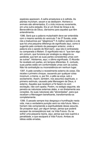 espécies aparecem. A safra amadurece e é colhida. As
plantas murcham, secam e se desfazem. Homens e
animais são alimentados. E o ciclo inicia-se novamente,
em uma outra estação. Eis aí um Sinal da Graça e da
Benevolência de Deus, claríssimo para aqueles que têm
entendimento.
1396. Será que a palavra mutachabih deve ser entendida
com o mesmo sentido do versículo 7 da 3ª Surata, onde
nós a traduzimos por "alegóricos"? A melhor opinião é a de
que há uma pequena diferença de significado aqui, como é
sugerido pelo contexto da passagem anterior, onde a
palavra era o oposto de Muh-kam;; aqui ela é contrastada
ou comparada a Matani. O significado-raiz é: "que tem algo
em comum, que funciona por analogia ou alegoria ou
parábola; que tem as suas partes consistentes umas com
as outras". Adotamos, aqui, o último significado. O Alcorão
foi revelado em partes, em tempos diferentes. E, contudo,
suas partes estão em conformidade umas com as outras.
Não há contradição ou inconsistência em nenhum lugar.
1397. A pele constitui o revestimento externo do corpo. Ela
recebe o primeiro choque, causando por qualquer coisa
incomum, e treme, e, por fim, o pêlo se eriça, sob o
excitamento. Assim, também, nos assuntos espirituais, o
primeiro estímulo, causado pela Mensagem de Deus, é
externo. Aqueles que recebem a Fé fazem-no com
excitação, não com apatia. Porém, no estágio seguinte, ela
penetra as naturezas externas deles, e vai diretamente aos
corações. As suas naturezas são "abrandadas", para que
recebam a Mensagem beneficente, transformando-os
completamente.
1398. O pecado sempre traz desgraça e humilhação nesta
vida, mas a verdadeira punição será na vida futura. Mas o
homem não compreende a espiritualidade desse assunto.
Se prosperar aqui, por algum tempo, pensa que poderá
escapar da conseqüência real, na Vida Futura. Ou se
sofrer uma pequena injúria, aqui, pensa que isso suprirá a
penalidade, e que escapará à Vida Futura. Ambas as
idéias estão erradas.
 