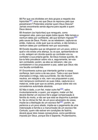 88 Por que vos dividistes em dois grupos a respeito dos
hipócritas(284), uma vez que Deus os reprovou pelo que
perpetraram? Pretendeis orientar quem Deus Desvia?
Jamais encontrarás senda alguma para aquele a quem
Deus desvia.
89 Anseiam (os hipócritas) que renegueis, como
renegaram eles, para que sejais todos iguais. Não tomeis a
nenhum deles por confidente, até que tenham migrado(285)
pela causa de Deus. Porém, se se rebelarem, capturai-os
então, matai-os, onde quer que os acheis, e não tomeis a
nenhum deles por confidente nem por socorredor.
90 Exceto àqueles que se refugiarem em um povo, entre o
qual e vós exista uma aliança, ou os que, apresentando-se
a vós, estejam em dúvida quanto ao combater-vos ou
combater a sua própria gente. Se Deus tivesse querido, tê-
los-ia feito prevalecer sobre vós e, seguramente, ter-vos-
iam combatido; porém, se eles se retirarem, não vos
combaterem e vos propuserem a paz, sabei que Deus não
vos faculta combatê-los.
91 Encontrareis outros que intentarão ganhar a vossa
confiança, bem como a de seu povo. Toda a vez que forem
chamados à intriga, nela sucumbirão. Se não ficarem
neutros, em relação a vós, nem vos propuserem a paz,
nem tampouco contiverem as suas mãos, capturai-os e
matai-os, onde quer que os acheis, porque sobre isto vos
concedemos autoridade absoluta.
92 Não é dado, a um fiel, matar outro fiel(286), salvo
involuntariamente; e quem, por engano, matar um fiel,
deverá libertar um escravo fiel e pagar compensação à
família do morto, a não ser que esta se disponha a perdoá-
lo. Se (a vítima) for fiel, de um povo adversário do vosso,
impõe-se a libertação de um escravo fiel(287); porém, se
pertence a um povo aliado, impõe-se o pagamento de uma
indenização à família e a manumissão de um escravo fiel.
Contudo, quem não estiver em condições de fazê-lo,
deverá jejuar dois meses consecutivos, como penitência
imposta por Deus, porque Ele é Sapiente, Prudentíssimo.
 