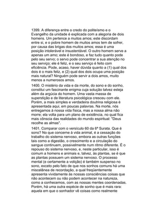 1399. A diferença entre o credo do politeísmo e o
Evangelho da unidade é explicada com a alegoria de dois
homens. Um pertence a muitos amos; este discordam
entre si, e o pobre homem de muitos amos tem de sofrer,
por causa das brigas dos muitos amos; essa é uma
posição intolerável e insustentável. O outro homem serve a
apenas um amo; este é bondoso, e faz tudo quanto pode
pelo seu servo; o servo pode concentrar a sua atenção no
seu serviço; ele é feliz, e o seu serviço é feito com
eficiência. Pode, acaso, haver dúvida quanto a (1) qual dos
dois é o mais feliz, e (2) qual dos dois ocupa uma posição
mais natural? Ninguém pode servir a dois amos, muito
menos a numerosos amos.
1400. O mistério da vida e da morte, do sono e do sonho,
constitui um fascinante enigma cuja solução talvez esteja
além da argúcia do homem. Uma vasta massa de
superstição e de literatura psicológica cresceu com ele.
Porém, a mais simples e verdadeira doutrina religiosa é
apresentada aqui, em poucas palavras. Na morte, nós
entregamos à nossa vida física, mas a nossa alma não
morre; ela volta para um plano de existência, no qual fica
mais cônscia das realidades do mundo espiritual: "Deus
recolhe as almas".
1401. Comparar com o versículo 60 da 6ª Surata. Que é
sono? No que concerne à vida animal, é a cessação do
trabalho do sistema nervoso, embora as outras funções
tais como a digestão, o crescimento e a circulação do
sangue continuem, possivelmente num ritmo diferente. É o
repouso do sistema nervoso, e, neste particular, isso é
comum a homens e animais e, talvez, às plantas, se é que
as plantas possuem um sistema nervoso. O processo
mental (e certamente a volição) é também suspenso no
sono, exceto pelo fato de que nos sonhos comuns há uma
miscelânea de recordação, a qual freqüentemente
apresenta vividamente às nossas consciências coisas que
não acontecem ou não podem acontecer na natureza,
como a conhecemos, com as nossas mentes coordenadas.
Porém, há uma outra espécie de sonho que é mais rara:
aquela em que o sonhador vê coisas como realmente
 