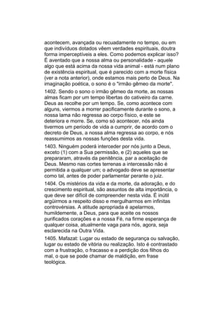 acontecem, avançada ou recuadamente no tempo, ou em
que indivíduos dotados vêem verdades espirituais, doutra
forma imperceptíveis a eles. Como podemos explicar isso?
É aventado que a nossa alma ou personalidade - aquele
algo que está acima da nossa vida animal - está num plano
de existência espiritual, que é parecido com a morte física
(ver a nota anterior), onde estamos mais perto de Deus. Na
imaginação poética, o sono é o "irmão gêmeo da morte".
1402. Sendo o sono o irmão gêmeo da morte, as nossas
almas ficam por um tempo libertas do cativeiro da carne.
Deus as recolhe por um tempo. Se, como acontece com
alguns, viermos a morrer pacificamente durante o sono, a
nossa lama não regressa ao corpo físico, e este se
deteriora e morre. Se, como só acontecer, nós ainda
tivermos um período de vida a cumprir, de acordo com o
decreto de Deus, a nossa alma regressa ao corpo, e nós
reassumimos as nossas funções desta vida.
1403. Ninguém poderá interceder por nós junto a Deus,
exceto (1) com a Sua permissão, e (2) aqueles que se
prepararam, através da penitência, par a aceitação de
Deus. Mesmo nas cortes terrenas a intercessão não é
permitida a qualquer um; o advogado deve se apresentar
como tal, antes de poder parlamentar perante o juiz.
1404. Os mistérios da vida e da morte, da adoração, e do
crescimento espiritual, são assuntos de alta importância, o
que deve ser difícil de compreender nesta vida. É inútil
argüirmos a respeito disso e mergulharmos em infinitas
controvérsias. A atitude apropriada é apelarmos,
humildemente, a Deus, para que aceite os nossos
purificados corações e a nossa Fé, na firme esperança de
qualquer coisa, atualmente vaga para nós, agora, seja
esclarecida na Outra Vida.
1405. Mafazat: Lugar ou estado de segurança ou salvação,
lugar ou estado de vitória ou realização. Isto é contrastado
com a frustração, o fracasso e a perdição dos filhos do
mal, o que se pode chamar de maldição, em frase
teológica.
 