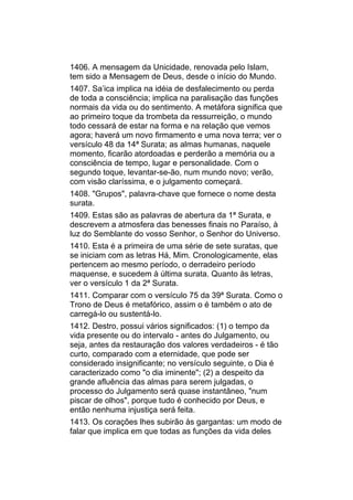 1406. A mensagem da Unicidade, renovada pelo Islam,
tem sido a Mensagem de Deus, desde o início do Mundo.
1407. Sa’ica implica na idéia de desfalecimento ou perda
de toda a consciência; implica na paralisação das funções
normais da vida ou do sentimento. A metáfora significa que
ao primeiro toque da trombeta da ressurreição, o mundo
todo cessará de estar na forma e na relação que vemos
agora; haverá um novo firmamento e uma nova terra; ver o
versículo 48 da 14ª Surata; as almas humanas, naquele
momento, ficarão atordoadas e perderão a memória ou a
consciência de tempo, lugar e personalidade. Com o
segundo toque, levantar-se-ão, num mundo novo; verão,
com visão claríssima, e o julgamento começará.
1408. "Grupos", palavra-chave que fornece o nome desta
surata.
1409. Estas são as palavras de abertura da 1ª Surata, e
descrevem a atmosfera das benesses finais no Paraíso, à
luz do Semblante do vosso Senhor, o Senhor do Universo.
1410. Esta é a primeira de uma série de sete suratas, que
se iniciam com as letras Há, Mim. Cronologicamente, elas
pertencem ao mesmo período, o derradeiro período
maquense, e sucedem à última surata. Quanto às letras,
ver o versículo 1 da 2ª Surata.
1411. Comparar com o versículo 75 da 39ª Surata. Como o
Trono de Deus é metafórico, assim o é também o ato de
carregá-lo ou sustentá-lo.
1412. Destro, possui vários significados: (1) o tempo da
vida presente ou do intervalo - antes do Julgamento, ou
seja, antes da restauração dos valores verdadeiros - é tão
curto, comparado com a eternidade, que pode ser
considerado insignificante; no versículo seguinte, o Dia é
caracterizado como "o dia iminente"; (2) a despeito da
grande afluência das almas para serem julgadas, o
processo do Julgamento será quase instantâneo, "num
piscar de olhos", porque tudo é conhecido por Deus, e
então nenhuma injustiça será feita.
1413. Os corações lhes subirão às gargantas: um modo de
falar que implica em que todas as funções da vida deles
 