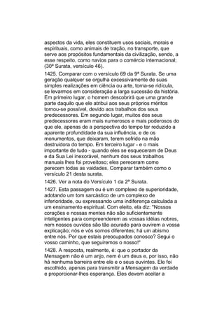 aspectos da vida, eles constituem usos sociais, morais e
espirituais, como animais de tração, no transporte, que
serve aos propósitos fundamentais da civilização, sendo, a
esse respeito, como navios para o comércio internacional;
(30ª Surata, versículo 46).
1425. Comparar com o versículo 69 da 9ª Surata. Se uma
geração qualquer se orgulha excessivamente de suas
simples realizações em ciência ou arte, torna-se ridícula,
se levarmos em consideração a larga sucessão da história.
Em primeiro lugar, o homem descobrirá que uma grande
parte daquilo que ele atribui aos seus próprios méritos
tornou-se possível, devido aos trabalhos dos seus
predecessores. Em segundo lugar, muitos dos seus
predecessores eram mais numerosos e mais poderosos do
que ele, apenas de a perspectiva do tempo ter reduzido a
aparente profundidade da sua influência, e de os
monumentos, que deixaram, terem sofrido na mão
destruidora do tempo. Em terceiro lugar - e o mais
importante de tudo - quando eles se esqueceram de Deus
e da Sua Lei inexorável, nenhum dos seus trabalhos
manuais lhes foi proveitoso; eles pereceram como
perecem todas as vaidades. Comparar também como o
versículo 21 desta surata.
1426. Ver a nota do Versículo 1 da 2ª Surata.
1427. Esta passagem ou é um complexo de superioridade,
adotando um tom sarcástico de um complexo de
inferioridade, ou expressando uma indiferença calculada a
um ensinamento espiritual. Com eleito, ela diz: "Nossos
corações e nossas mentes não são suficientemente
inteligentes para compreenderem as vossas idéias nobres,
nem nossos ouvidos são tão acurado para ouvirem a vossa
explicação; nós e vós somos diferentes; há um abismo
entre nós. Por que estais preocupados conosco? Segui o
vosso caminho, que seguiremos o nosso!"
1428. A resposta, realmente, é: que o portador da
Mensagem não é um anjo, nem é um deus e, por isso, não
há nenhuma barreira entre ele e o seus ouvintes. Ele foi
escolhido, apenas para transmitir a Mensagem da verdade
e proporcionar-lhes esperança. Eles devem aceitar a
 