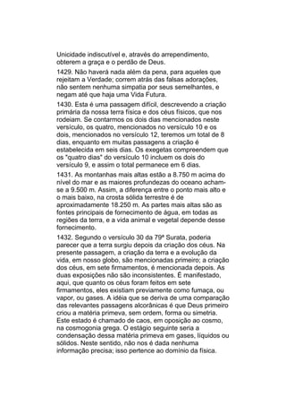 Unicidade indiscutível e, através do arrependimento,
obterem a graça e o perdão de Deus.
1429. Não haverá nada além da pena, para aqueles que
rejeitam a Verdade; correm atrás das falsas adorações,
não sentem nenhuma simpatia por seus semelhantes, e
negam até que haja uma Vida Futura.
1430. Esta é uma passagem difícil, descrevendo a criação
primária da nossa terra física e dos céus físicos, que nos
rodeiam. Se contarmos os dois dias mencionados neste
versículo, os quatro, mencionados no versículo 10 e os
dois, mencionados no versículo 12, teremos um total de 8
dias, enquanto em muitas passagens a criação é
estabelecida em seis dias. Os exegetas compreendem que
os "quatro dias" do versículo 10 incluem os dois do
versículo 9, e assim o total permanece em 6 dias.
1431. As montanhas mais altas estão a 8.750 m acima do
nível do mar e as maiores profundezas do oceano acham-
se a 9.500 m. Assim, a diferença entre o ponto mais alto e
o mais baixo, na crosta sólida terrestre é de
aproximadamente 18.250 m. As partes mais altas são as
fontes principais de fornecimento de água, em todas as
regiões da terra, e a vida animal e vegetal depende desse
fornecimento.
1432. Segundo o versículo 30 da 79ª Surata, poderia
parecer que a terra surgiu depois da criação dos céus. Na
presente passagem, a criação da terra e a evolução da
vida, em nosso globo, são mencionadas primeiro; a criação
dos céus, em sete firmamentos, é mencionada depois. As
duas exposições não são inconsistentes. É manifestado,
aqui, que quanto os céus foram feitos em sete
firmamentos, eles existiam previamente como fumaça, ou
vapor, ou gases. A idéia que se deriva de uma comparação
das relevantes passagens alcorânicas é que Deus primeiro
criou a matéria primeva, sem ordem, forma ou simetria.
Este estado é chamado de caos, em oposição ao cosmo,
na cosmogonia grega. O estágio seguinte seria a
condensação dessa matéria primeva em gases, líquidos ou
sólidos. Neste sentido, não nos é dada nenhuma
informação precisa; isso pertence ao domínio da física.
 
