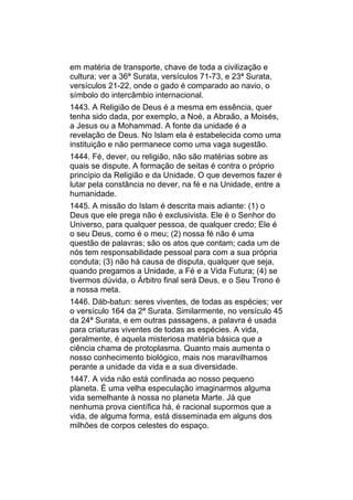 em matéria de transporte, chave de toda a civilização e
cultura; ver a 36ª Surata, versículos 71-73, e 23ª Surata,
versículos 21-22, onde o gado é comparado ao navio, o
símbolo do intercâmbio internacional.
1443. A Religião de Deus é a mesma em essência, quer
tenha sido dada, por exemplo, a Noé, a Abraão, a Moisés,
a Jesus ou a Mohammad. A fonte da unidade é a
revelação de Deus. No Islam ela é estabelecida como uma
instituição e não permanece como uma vaga sugestão.
1444. Fé, dever, ou religião, não são matérias sobre as
quais se dispute. A formação de seitas é contra o próprio
princípio da Religião e da Unidade. O que devemos fazer é
lutar pela constância no dever, na fé e na Unidade, entre a
humanidade.
1445. A missão do Islam é descrita mais adiante: (1) o
Deus que ele prega não é exclusivista. Ele é o Senhor do
Universo, para qualquer pessoa, de qualquer credo; Ele é
o seu Deus, como é o meu; (2) nossa fé não é uma
questão de palavras; são os atos que contam; cada um de
nós tem responsabilidade pessoal para com a sua própria
conduta; (3) não há causa de disputa, qualquer que seja,
quando pregamos a Unidade, a Fé e a Vida Futura; (4) se
tivermos dúvida, o Árbitro final será Deus, e o Seu Trono é
a nossa meta.
1446. Dáb-batun: seres viventes, de todas as espécies; ver
o versículo 164 da 2ª Surata. Similarmente, no versículo 45
da 24ª Surata, e em outras passagens, a palavra é usada
para criaturas viventes de todas as espécies. A vida,
geralmente, é aquela misteriosa matéria básica que a
ciência chama de protoplasma. Quanto mais aumenta o
nosso conhecimento biológico, mais nos maravilhamos
perante a unidade da vida e a sua diversidade.
1447. A vida não está confinada ao nosso pequeno
planeta. É uma velha especulação imaginarmos alguma
vida semelhante à nossa no planeta Marte. Já que
nenhuma prova científica há, é racional supormos que a
vida, de alguma forma, está disseminada em alguns dos
milhões de corpos celestes do espaço.
 