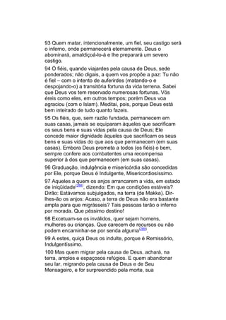 93 Quem matar, intencionalmente, um fiel, seu castigo será
o inferno, onde permanecerá eternamente. Deus o
abominará, amaldiçoá-lo-á e lhe preparará um severo
castigo.
94 Ó fiéis, quando viajardes pela causa de Deus, sede
ponderados; não digais, a quem vos propõe a paz: Tu não
é fiel – com o intento de auferirdes (matando-o e
despojando-o) a transitória fortuna da vida terrena. Sabei
que Deus vos tem reservado numerosas fortunas. Vós
éreis como eles, em outros tempos; porém Deus voa
agraciou (com o Islam). Meditai, pois, porque Deus está
bem inteirado de tudo quanto fazeis.
95 Os fiéis, que, sem razão fundada, permanecem em
suas casas, jamais se equiparam àqueles que sacrificam
os seus bens e suas vidas pela causa de Deus; Ele
concede maior dignidade àqueles que sacrificam os seus
bens e suas vidas do que aos que permanecem (em suas
casas). Embora Deus prometa a todos (os fiéis) o bem,
sempre confere aos combatentes uma recompensa
superior à dos que permanecem (em suas casas).
96 Graduação, indulgência e misericórdia são concedidas
por Ele, porque Deus é Indulgente, Misericordiosíssimo.
97 Aqueles a quem os anjos arrancarem a vida, em estado
de iniqüidade(288), dizendo: Em que condições estáveis?
Dirão: Estávamos subjulgados, na terra (de Makka). Dir-
lhes-ão os anjos: Acaso, a terra de Deus não era bastante
ampla para que migrásseis? Tais pessoas terão o inferno
por morada. Que péssimo destino!
98 Excetuam-se os inválidos, quer sejam homens,
mulheres ou crianças. Que carecem de recursos ou não
podem encaminhar-se por senda alguma(289).
99 A estes, quiçá Deus os indulte, porque é Remissório,
Indulgentíssimo.
100 Mas quem migrar pela causa de Deus, achará, na
terra, amplos e espaçosos refúgios. E quem abandonar
seu lar, migrando pela causa de Deus e de Seu
Mensageiro, e for surpreendido pela morte, sua
 