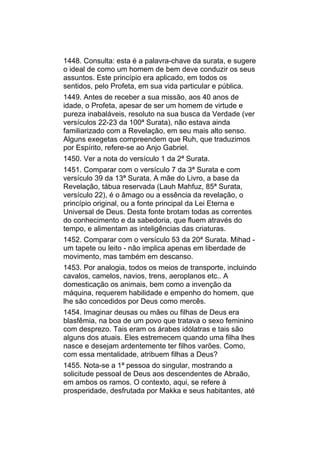 1448. Consulta: esta é a palavra-chave da surata, e sugere
o ideal de como um homem de bem deve conduzir os seus
assuntos. Este princípio era aplicado, em todos os
sentidos, pelo Profeta, em sua vida particular e pública.
1449. Antes de receber a sua missão, aos 40 anos de
idade, o Profeta, apesar de ser um homem de virtude e
pureza inabaláveis, resoluto na sua busca da Verdade (ver
versículos 22-23 da 100ª Surata), não estava ainda
familiarizado com a Revelação, em seu mais alto senso.
Alguns exegetas compreendem que Ruh, que traduzimos
por Espírito, refere-se ao Anjo Gabriel.
1450. Ver a nota do versículo 1 da 2ª Surata.
1451. Comparar com o versículo 7 da 3ª Surata e com
versículo 39 da 13ª Surata. A mãe do Livro, a base da
Revelação, tábua reservada (Lauh Mahfuz, 85ª Surata,
versículo 22), é o âmago ou a essência da revelação, o
princípio original, ou a fonte principal da Lei Eterna e
Universal de Deus. Desta fonte brotam todas as correntes
do conhecimento e da sabedoria, que fluem através do
tempo, e alimentam as inteligências das criaturas.
1452. Comparar com o versículo 53 da 20ª Surata. Mihad -
um tapete ou leito - não implica apenas em liberdade de
movimento, mas também em descanso.
1453. Por analogia, todos os meios de transporte, incluindo
cavalos, camelos, navios, trens, aeroplanos etc.. A
domesticação os animais, bem como a invenção da
máquina, requerem habilidade e empenho do homem, que
lhe são concedidos por Deus como mercês.
1454. Imaginar deusas ou mães ou filhas de Deus era
blasfêmia, na boa de um povo que tratava o sexo feminino
com desprezo. Tais eram os árabes idólatras e tais são
alguns dos atuais. Eles estremecem quando uma filha lhes
nasce e desejam ardentemente ter filhos varões. Como,
com essa mentalidade, atribuem filhas a Deus?
1455. Nota-se a 1ª pessoa do singular, mostrando a
solicitude pessoal de Deus aos descendentes de Abraão,
em ambos os ramos. O contexto, aqui, se refere à
prosperidade, desfrutada por Makka e seus habitantes, até
 