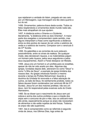 que rejeitaram a verdade do Islam, pregado em seu seio
por um Mensageiro, cuja mensagem era tão clara quanto a
luz do sol.
1456. Ornamentos: palavra-chave desta surata. Todos os
fatos resplendores e ornamentos deste mundo nada são.
Eles mais atrapalham do que ajudam.
1457. A distância entre o Oriente e o Ocidente;
literalmente, "a distância entre os dois Orientes". A maior
parte dos exegetas o compreendem neste sentido, mas
alguns interpretam a frase como significando a distância
entre os dois pontos do nascer do sol, entre o solstício de
verão e o solstício de inverno. Comparar com o versículo 5
da 37ª Surata.
1458. Os galardões e as correntes de ouro estavam,
possivelmente, entre os sinais da realeza. De qualquer
modo, eles denotavam riqueza, e os materialistas julgam
um homem pela riqueza, pelos seus seguidores e pelos
seus equipamentos. Assim o Faraó desejava ver Moisés.
1459. Jesus era um homem e um profeta para os israelitas,
apesar de não ter sido aceito por eles. Algumas das
igrejas, fundadas depois dele, adoraram-no como "Deus" e
como "o filho de Deus", a exemplo da igreja trinitária dos
nossos dias. As igrejas ortodoxas fizeram o mesmo
durante o tempo do Profeta Mohammad. Quando a
doutrina da Unidade foi renovada e a falsa adoração de
outros, ao lado de Deus, foi estritamente proibida, todos os
falsos deuses foram condenados (ver versículo 98 da 21ª
Surata). Jesus foi um dos maiores profetas; não era um
deus, nem foi responsável pelas evasivas sutis do Credo
Atanasiano.
1460. Se se disser que o nascimento de Jesus sem pai
coloca-o acima dos outros profetas e que a criação dos
anjos sem o concurso de pai e mãe, isso os colocará mais
alto ainda, especialmente porque os anjos não necessitam
de alimentos e não estão sujeitos às leis físicas. Todavia,
os anjos não são superiores.
1461. Isto é compreendido como se referindo à segundo
vinda de Jesus, nos Últimos Dias, logo antes da
 