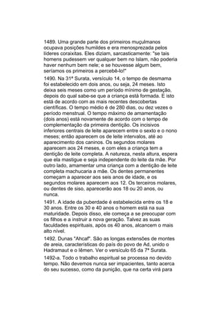 1489. Uma grande parte dos primeiros muçulmanos
ocupava posições humildes e era menosprezada pelos
líderes coraixitas. Eles diziam, sarcasticamente: "se tais
homens pudessem ver qualquer bem no Islam, não poderia
haver nenhum bem nele; e se houvesse algum bem,
seríamos os primeiros a percebê-lo!"
1490. Na 31ª Surata, versículo 14, o tempo de desmama
foi estabelecido em dois anos, ou seja, 24 meses. Isto
deixa seis meses como um período mínimo de gestação,
depois do qual sabe-se que a criança está formada. E isto
está de acordo com as mais recentes descobertas
científicas. O tempo médio é de 280 dias, ou dez vezes o
período menstrual. O tempo máximo de amamentação
(dois anos) está novamente de acordo com o tempo de
complementação da primeira dentição. Os incisivos
inferiores centrais de leite aparecem entre o sexto e o nono
meses; então aparecem os de leite intervalos, até ao
aparecimento dos caninos. Os segundos molares
aparecem aos 24 meses, e com eles a criança tem a
dentição de leite completa. A natureza, nesta altura, espera
que ela mastigue e seja independente do leite da mãe. Por
outro lado, amamentar uma criança com a dentição de leite
completa machucaria a mãe. Os dentes permanentes
começam a aparecer aos seis anos de idade, e os
segundos molares aparecem aos 12. Os terceiros molares,
ou dentes de siso, aparecerão aos 18 ou 20 anos, ou
nunca.
1491. A idade da puberdade é estabelecida entre os 18 e
30 anos. Entre os 30 e 40 anos o homem está na sua
maturidade. Depois disso, ele começa a se preocupar com
os filhos e a instruir a nova geração. Talvez as suas
faculdades espirituais, após os 40 anos, alcancem o mais
alto nível.
1492. Dunas "Ahcaf". São as longas extensões de montes
de areia, características do país do povo de Ad, unido o
Hadramaut e o Iêmen. Ver o versículo 65 da 7ª Surata.
1492-a. Todo o trabalho espiritual se processa no devido
tempo. Não devemos nunca ser impacientes, tanto acerca
do seu sucesso, como da punição, que na certa virá para
 