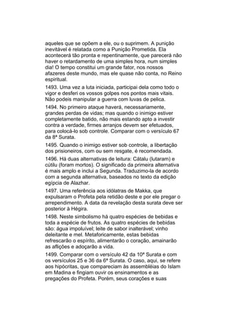 aqueles que se opõem a ele, ou o suprimem. A punição
inevitável é relatada como a Punição Prometida. Ela
acontecerá tão pronta e repentinamente, que parecerá não
haver o retardamento de uma simples hora, num simples
dia! O tempo constitui um grande fator, nos nossos
afazeres deste mundo, mas ele quase não conta, no Reino
espiritual.
1493. Uma vez a luta iniciada, participai dela como todo o
vigor e desferi os vossos golpes nos pontos mais vitais.
Não podeis manipular a guerra com luvas de pelica.
1494. No primeiro ataque haverá, necessariamente,
grandes perdas de vidas; mas quando o inimigo estiver
completamente batido, não mais estando apto a investir
contra a verdade, firmes arranjos devem ser efetuados,
para colocá-lo sob controle. Comparar com o versículo 67
da 8ª Surata.
1495. Quando o inimigo estiver sob controle, a libertação
dos prisioneiros, com ou sem resgate, é recomendada.
1496. Há duas alternativas de leitura: Cátalu (lutaram) e
cútilu (foram mortos). O significado da primeira alternativa
é mais amplo e inclui a Segunda. Traduzimo-la de acordo
com a segunda alternativa, baseados no texto da edição
egípcia de Alazhar.
1497. Uma referência aos idólatras de Makka, que
expulsaram o Profeta pela retidão deste e por ele pregar o
arrependimento. A data da revelação desta surata deve ser
posterior à Hégira.
1498. Neste simbolismo há quatro espécies de bebidas e
toda a espécie de frutos. As quatro espécies de bebidas
são: água impoluível; leite de sabor inalterável; vinho
deleitante e mel. Metaforicamente, estas bebidas
refrescarão o espírito, alimentarão o coração, amainarão
as aflições e adoçarão a vida.
1499. Comparar com o versículo 42 da 10ª Surata e com
os versículos 25 e 36 da 6ª Surata. O caso, aqui, se refere
aos hipócritas, que compareciam às assembléias do Islam
em Madina e fingiam ouvir os ensinamentos e as
pregações do Profeta. Porém, seus corações e suas
 