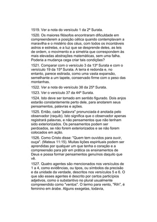 1519. Ver a nota do versículo 1 da 2ª Surata.
1520. Os maiores filósofos encontraram dificuldade em
compreenderem a posição cética quando contemplavam a
maravilha e o mistério dos céus, com todos os incontáveis
astros e estrelas, e a luz que se desprende deles, as leis
de ordem, o movimento e a simetria que correspondem às
mais elevadas abstrações matemáticas, sem uma falha.
Poderia a mudança cega criar tais condições?
1521. Comparar com o versículo 3 da 13ª Surata e com o
versículo 19 da 15ª Surata. A terra é redonda e, no
entanto, parece estirada, como uma vasta expansão,
semelhante a um tapete, conservado firme com o peso das
montanhas.
1522. Ver a nota do versículo 38 da 25ª Surata.
1523. Ver o versículo 37 da 44ª Surata.
1524. Isto deve ser tomado em sentido figurado. Dois anjos
estarão constantemente perto dele, para anotarem seus
pensamentos, palavras e ações.
1525. Então, cada "palavra" pronunciada é anotada pelo
observador (raquib). Isto significa que o observador apenas
registrará palavras, e não pensamentos que não tenham
sido exteriorizados. Os pensamentos podem ser
perdoados, se não forem exteriorizados e se não forem
colocados em ação.
1526. Como Cristo disse: "Quem tem ouvidos para ouvir,
ouça". (Mateus 11:15). Muitas lições espirituais podem ser
aprendidas por qualquer um que tenha o coração e a
compreensão para pôr em prática os ensinamentos de
Deus e possa formar pensamentos genuínos daquilo que
vê.
1527. Quatro agentes são mencionados nos versículos de
1 a 4, como evidências, ou tipos, ou símbolos da precisão
e da unidade da verdade, descritos nos versículos 5 e 6. O
que são esses agentes é descrito por certos particípios
adjetivos, como o substantivo no plural usualmente
compreendido como "ventos". O termo para vento, "Rih", é
feminino em árabe. Alguns exegetas, todavia,
 