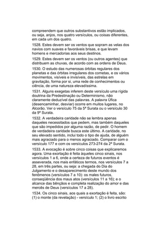 compreendem que outros substantivos estão implicados,
ou seja, anjos, nos quatro versículos, ou coisas diferentes,
em cada um dos quatro.
1528. Estes devem ser os ventos que sopram as velas dos
navios com suaves e favoráveis brisas, e que levam
homens e mercadorias aos seus destinos.
1529. Estes devem ser os ventos (ou outros agentes) que
distribuem as chuvas, de acordo com as ordens de Deus.
1530. O estudo das numerosas órbitas regulares dos
planetas e das órbitas irregulares dos cometas, e os vários
movimentos, visíveis e invisíveis, das estrelas em
gravitação, forma por si, uma rede de conhecimentos ou
ciência, de uma natureza elevadíssima.
1531. Alguns exegetas inferem deste versículo uma rígida
doutrina da Predestinação ou Determinismo, não
claramente deduzível das palavras. A palavra Úfica
(desencaminhar, desviar) ocorre em muitos lugares, no
Alcorão. Ver o versículo 75 da 5ª Surata ou o versículo 30
da 9ª Surata.
1532. A verdadeira caridade não se lembra apenas
daqueles necessitados que pedem, mas também daqueles
que são impedidos por alguma razão, de pedir. O homem
de verdadeira caridade busca este último. A caridade, no
seu elevado sentido, inclui todo o tipo de ajuda, de alguém
mais agraciado para o menos agraciado. Comparar com o
versículo 177 e com os versículos 273-274 da 2ª Surata.
1533. A evocação é sobre cinco coisas que explicaremos
agora. Uma exortação é feita àqueles cinco sinais, nos
versículos 1 a 6, onde a certeza de futuros eventos é
asseverada, nos mais enfáticos termos, nos versículos 7 a
28, em três partes, ou seja: a chegada do Dia do
Julgamento e o desaparecimento deste mundo dos
fenômenos (versículos 7 a 10): os males futuros,
conseqüência dos maus atos (versículos 11 a 16); e o
alcance das bênçãos e completa realização do amor e das
mercês de Deus (versículos 17 a 28).
1534. Os cinco sinais, aos quais a exortação é feita, são:
(1) o monte (da revelação) - versículo 1; (2) o livro escrito
 