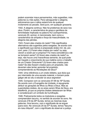 podem acarretar maus pensamentos, más sugestões, más
palavras ou más ações. Para salvaguardar a alegoria,
adicionamos que o cálice estará livre de qualquer
incitamento ao pecado. Será puro, em qualquer grosseria.
1542. A alegoria continua. Não há problemas de sexo nos
céus. Porém, a característica de graça e gentileza da
feminilidade implicada na palavra Hur (companheiras,
versículo 20, acima), é mencionada, bem como a
característica da simpatia e força da masculinidade, na
alegoria das pérolas.
1543. Foram eles criados do nada? Três significados
alternativos são sugeridos pelos exegetas, de acordo com
o significado que damos à preposição árabe min: de, por,
com, para: (1) Foram eles criados por nada? ou seja,
vieram a existir por si próprios? Foi mera coincidência a de
se tornarem seres? (2) foram eles criados de nada? ou
seja, não houve uma maravilhosa semente, da qual pode
ser traçado o crescimento de sua matéria como o trabalho
de um Criador Onisciente? (3) foram eles criados para
nada? Se eles fossem criados para um propósito, não
deveriam eles tentar aprender tal propósito,
compreendendo as Revelações de Deus?
1544. Uma referência a um credo idólatra, que dizia que
por intermédio de uma escada material, o homem pode
galgar até ao céu e estudar os seus segredos!
1545. Comparar com os versículos 57-59 da 16ª Surata.
De acordo com o Evangelho da Unidade, é repugnante
atribuir as gerações de filhos ou filhas a Deus. Mas as
superstições árabes, de os anjos serem filhas de Deus, era
blasfêmia, já que os próprios árabes detestavam ter filhas
e consideravam um símbolo de humilhação.
1546. Praticamente todos os tradutores e exegetas
compreendem tacumu, no sentido de acordar do sono. No
versículo 218 da 29ª Surata, temos as mesmas duas
palavras, hina tacumu, com o significado de se erguer
(para orar). No versículo 25 da 57ª Surata, temos "liacumu
an-nasu bilquisti", com o significado de observar a justiça.
 