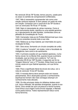 No versículo 38 da 78ª Surata, temos yacumu, usada para
os anjos no sentido de comparecerem enfileirados.
1547. Não é necessário compreender isto como uma
oração carônica especial. É bom passar um parte da noite
em oração. Comparar com o versículo 6 da 78ª Surata e
com os versículos 78-79 da 17ª Surata.
1548. Najm é interpretada de várias maneiras. Como é
mais comumente aceito, significa ou uma estrela genérica
ou o agrupamento de sete estrelas, conhecidas como as
plêiades da Constelação de Touro.
1549. Camarada: trata-se do Profeta Mohammad que viveu
entre os coraixitas durante toda a sua vida.
1550. Refere-se ao Anjo Gabriel, por intermédio do qual a
revelação foi feita.
1551. Dois arcos, formando um círculo completo de união.
1552. A palavra "coração", em árabe, inclui a faculdade da
inteligência, bem como a do sentimento.
1553. A primeira ocasião em que Gabriel apareceu, numa
forma visível, foi no Monte Hirá, quando trouxe a primeira
revelação, que se inicia com a palavra: "Lê" (ver os
versículos 29-35 da 100ª Surata). A segunda vez foi na
"Viagem Noturna" (ver a 17ª Surata). Estas foram as duas
únicas vezes em que Gabriel apareceu, em sua forma
visível.
1554. Para o significado literal da árvore de Lótus, ver a
nota do versículo 16 da 24ª Surata).
1555. A morada eterna deve sempre estar em nossos
pensamentos. Ela e alcançada quando o conhecimento
espiritual do homem não mais consegue alcançar um
conhecimento mais elevado.
1556. Os três principais ídolos do idólatras árabes eram:
Lat, Uzza e Manata. Há opiniões divergentes, quanto à sua
forma. Uma versão diz que Lat possuía a forma humana,
Uzza tinha a sua origem numa árvore sagrada, e Manata
numa pedra branca. Todos representavam Deus numa
forma feminina.
 