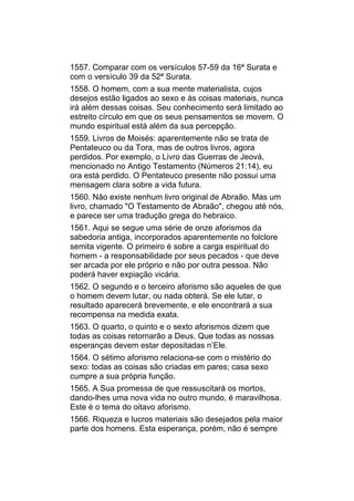 1557. Comparar com os versículos 57-59 da 16ª Surata e
com o versículo 39 da 52ª Surata.
1558. O homem, com a sua mente materialista, cujos
desejos estão ligados ao sexo e às coisas materiais, nunca
irá além dessas coisas. Seu conhecimento será limitado ao
estreito círculo em que os seus pensamentos se movem. O
mundo espiritual está além da sua percepção.
1559. Livros de Moisés: aparentemente não se trata de
Pentateuco ou da Tora, mas de outros livros, agora
perdidos. Por exemplo, o Livro das Guerras de Jeová,
mencionado no Antigo Testamento (Números 21:14), eu
ora está perdido. O Pentateuco presente não possui uma
mensagem clara sobre a vida futura.
1560. Não existe nenhum livro original de Abraão. Mas um
livro, chamado "O Testamento de Abraão", chegou até nós,
e parece ser uma tradução grega do hebraico.
1561. Aqui se segue uma série de onze aforismos da
sabedoria antiga, incorporados aparentemente no folclore
semita vigente. O primeiro é sobre a carga espiritual do
homem - a responsabilidade por seus pecados - que deve
ser arcada por ele próprio e não por outra pessoa. Não
poderá haver expiação vicária.
1562. O segundo e o terceiro aforismo são aqueles de que
o homem devem lutar, ou nada obterá. Se ele lutar, o
resultado aparecerá brevemente, e ele encontrará a sua
recompensa na medida exata.
1563. O quarto, o quinto e o sexto aforismos dizem que
todas as coisas retornarão a Deus. Que todas as nossas
esperanças devem estar depositadas n’Ele.
1564. O sétimo aforismo relaciona-se com o mistério do
sexo: todas as coisas são criadas em pares; casa sexo
cumpre a sua própria função.
1565. A Sua promessa de que ressuscitará os mortos,
dando-lhes uma nova vida no outro mundo, é maravilhosa.
Este é o tema do oitavo aforismo.
1566. Riqueza e lucros materiais são desejados pela maior
parte dos homens. Esta esperança, porém, não é sempre
 